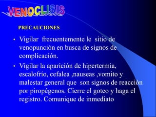 • Vigilar frecuentemente le sitio de
venopunción en busca de signos de
complicación.
• Vigilar la aparición de hipertermia,
escalofrío, cefalea ,nauseas ,vomito y
malestar general que son signos de reacción
por piropégenos. Cierre el goteo y haga el
registro. Comunique de inmediato
PRECAUCIONES
 