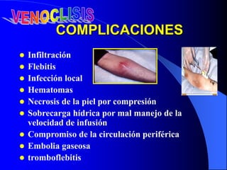 COMPLICACIONES
 Infiltración
 Flebitis
 Infección local
 Hematomas
 Necrosis de la piel por compresión
 Sobrecarga hídrica por mal manejo de la
velocidad de infusión
 Compromiso de la circulación periférica
 Embolia gaseosa
 tromboflebitis
 