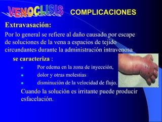 Extravasación:
Por lo general se refiere al daño causado por escape
de soluciones de la vena a espacios de tejido
circundantes durante la administración intravenosa
se caracteriza :
 Por edema en la zona de inyección,
 dolor y otras molestias
 disminución de la velocidad de flujo.
Cuando la solución es irritante puede producir
esfacelación.
COMPLICACIONES
 