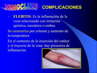 – FLEBITIS: Es la inflamación de la
vena relacionado con irritación
química, mecánica o ambas.
Se caracteriza por eritema y aumento de
la temperatura
En el contorno de la inserción del catéter
y el trayecto de la vena hay presencia de
inflamación.
COMPLICACIONES
 