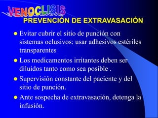 PREVENCIÓN DE EXTRAVASACIÓN
 Evitar cubrir el sitio de punción con
sistemas oclusivos: usar adhesivos estériles
transparentes
 Los medicamentos irritantes deben ser
diluidos tanto como sea posible .
 Supervisión constante del paciente y del
sitio de punción.
 Ante sospecha de extravasación, detenga la
infusión.
 