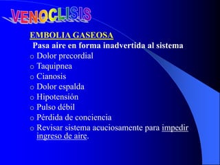 EMBOLIA GASEOSA
Pasa aire en forma inadvertida al sistema
o Dolor precordial
o Taquipnea
o Cianosis
o Dolor espalda
o Hipotensión
o Pulso débil
o Pérdida de conciencia
o Revisar sistema acuciosamente para impedir
ingreso de aire.
 