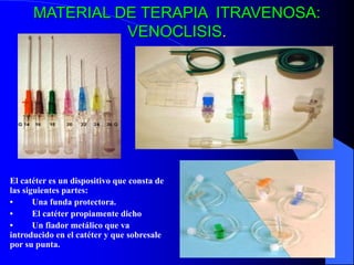 MATERIAL DE TERAPIA ITRAVENOSA:
VENOCLISIS.
El catéter es un dispositivo que consta de
las siguientes partes:
• Una funda protectora.
• El catéter propiamente dicho
• Un fiador metálico que va
introducido en el catéter y que sobresale
por su punta.
 