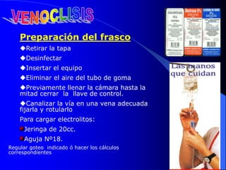 Preparación del frasco
Retirar la tapa
Desinfectar
Insertar el equipo
Eliminar el aire del tubo de goma
Previamente llenar la cámara hasta la
mitad cerrar la llave de control.
Canalizar la vía en una vena adecuada
fijarla y rotularlo
Para cargar electrolitos:
Jeringa de 20cc.
Aguja Nº18.
Regular goteo indicado ó hacer los cálculos
correspondientes
 