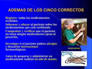 ADEMAS DE LOS CINCO CORRECTOS
Registrar todos los medicamentos
recibidos.
Informar y educar al paciente sobre los
medicamentos que está recibiendo.
Comprobar y verificar que el paciente
no toma ningún medicamento ajeno al
prescrito.
Investigar si el paciente padece alergias
y descartar interacciones
farmacológicas.
Antes de preparar y administrar un
medicamento realizar lavado de manos.
BIOSEGURIDAD
 