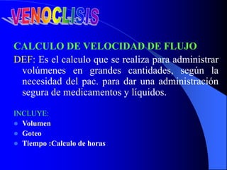 CALCULO DE VELOCIDAD DE FLUJO
DEF: Es el calculo que se realiza para administrar
volúmenes en grandes cantidades, según la
necesidad del pac. para dar una administración
segura de medicamentos y líquidos.
INCLUYE:
 Volumen
 Goteo
 Tiempo :Calculo de horas
 