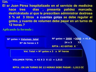 Ejm.
El sr Juan Pérez hospitalizado en el servicio de medicina
hace tres dias , presenta palidez marcada,
deshidratado al que le prescriben administrar dextrosa
5 % ad 3 litros a cuantas gotas se debe regular el
goteo, y cuanto de volumen debe pasar en un turno de
12 horas.?
Aplicando la formula :
Nº gotas = Volumen total
Nº de horas x 3
Nº gotas = 3000 =3000 = 41.6
24 x 3 72
RPTA : 42 GOTAS X `
VOLUMEN TOTAL = 42 X 3 X 12 = 1,512
RPTA : EN UN TURNO DE 12 HORAS DEBE PASAR : 1,512 CC
Vol. Total = Nº gotas x 3 x Nº horas
 