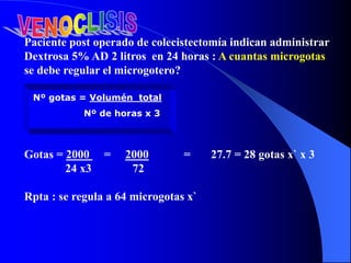 Paciente post operado de colecistectomía indican administrar
Dextrosa 5% AD 2 litros en 24 horas : A cuantas microgotas
se debe regular el microgotero?
Gotas = 2000 = 2000 = 27.7 = 28 gotas x` x 3
24 x3 72
Rpta : se regula a 64 microgotas x`
Nº gotas = Volumén total
Nº de horas x 3
 