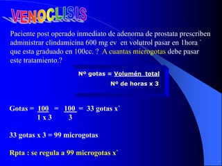 Gotas = 100 = 100 = 33 gotas x`
1 x 3 3
33 gotas x 3 = 99 microgotas
Rpta : se regula a 99 microgotas x`
Paciente post operado inmediato de adenoma de prostata prescriben
administrar clindamicina 600 mg ev en volutrol pasar en 1hora `
que esta graduado en 100cc. ? A cuantas microgotas debe pasar
este tratamiento.?
Nº gotas = Volumén total
Nº de horas x 3
 