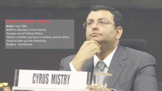 Cyrus Pallonji Mistry
Birth:4 July 1966
BORN in Mumbai in Parsi Family
Younger son of Pallonji Mistry
Mistry's mother was born in Ireland, and his father
chose to take up Irish citizenship.
Religion : Zoroastrian
 
