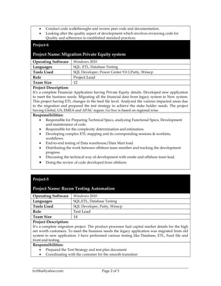 • Conduct code walkthroughs and review peer code and documentation.
• Looking after the quality aspect of development which involves reviewing code for
Quality and adherence to established standard practices.
Project-6
Project Name: Migration Private Equity system
Operating Software Windows 2010
Languages SQL, ETL, Database Testing
Tools Used SQL Developer, Power Center 9.0.1,Putty, Winscp
Role Project Lead
Team Size 12
Project Description:
It’s a complete Financial Application having Private Equity details. Developed new application
to meet the business needs. Migrating all the financial data from legacy system to New system.
This project having ETL changes in the feed file level. Analyzed the various impacted areas due
to the migration and prepared the test strategy to achieve the stake holder needs. The project
having Global, US, EMEA and APAC region. Go live is based on regional wise.
Responsibilities:
• Responsible for Preparing Technical Specs, analyzing Functional Specs, Development
and maintenance of code.
• Responsible for the complexity determination and estimation.
• Developing complex ETL mapping and its corresponding sessions & worklets,
workflows.
• End-to-end testing of Data warehouse/Data Mart load.
• Distributing the work between offshore team member and tracking the development
progress.
• Discussing the technical way of development with onsite and offshore team lead.
• Doing the review of code developed from offshore.
Project-5
Project Name: Recon Testing Automation
Operating Software Windows 2010
Languages SQL,ETL, Database Testing
Tools Used SQL Developer, Putty, Winscp
Role Test Lead
Team Size 14
Project Description:
It’s a complete migration project. The product processor had capital market details for the high
net worth customers. To meet the business needs the legacy application was migrated from old
system to new application. I have performed various testing like Database, ETL, Feed file and
front end testing.
Responsibilities:
• Prepared the Test Strategy and test plan document
• Coordinating with the customer for the smooth transition
tvrbha@yahoo.com Page 2 of 5
 