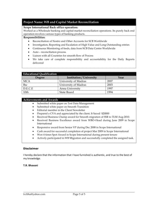 Project Name: WB and Capital Market Reconciliation
Scope International Back office operation:
Worked as a Wholesale banking and capital market reconciliation operations. Its purely back end
operation involves various types of banking products.
Responsibilities:
• Reconciliation of Nostro and Other Accounts for SCB Worldwide
• Investigation, Reporting and Escalation of High Value and Long Outstanding entries
• Continuous Monitoring of feeds, data from SCB Data Centre Worldwide
• Auto – reconciliation process.
• Liaison with all Countries for smooth flow of Process
• We take care of complete responsibility and accountability for the Daily Reports
delivered
Educational Qualification
Degree Institution / University Year
MCA University of Madras 2007
Bsc University of Madras 2003
D.E.C.E Anna University 1997
10th State Board 1994
Achievements and Awards
• Submitted white paper on Test Data Management
• Submitted white paper on Smooth Transition
• Editorial member in the Client Newsletter
• Prepared a CVA and appreciated by the client. It Saved $20000
• Received Business Champ award for Smooth migration of SSR to TLM Aug-2010.
• Received Business Excellence award from WBO–Head during June 2009 in Scope
International
• Responsive award from Senior VP during Dec 2008 in Scope International
• Cash award for successful completion of project Mar 2009 in Scope International
• Won 4 times Spot Award in Scope International during present tenure
• Actively participated in WB Migration and successfully completed the assigned task.
Disclaimer
I hereby declare that the information that I have furnished is authentic, and true to the best of
my knowledge.
T.R. Bhavani
tvrbha@yahoo.com Page 5 of 5
 