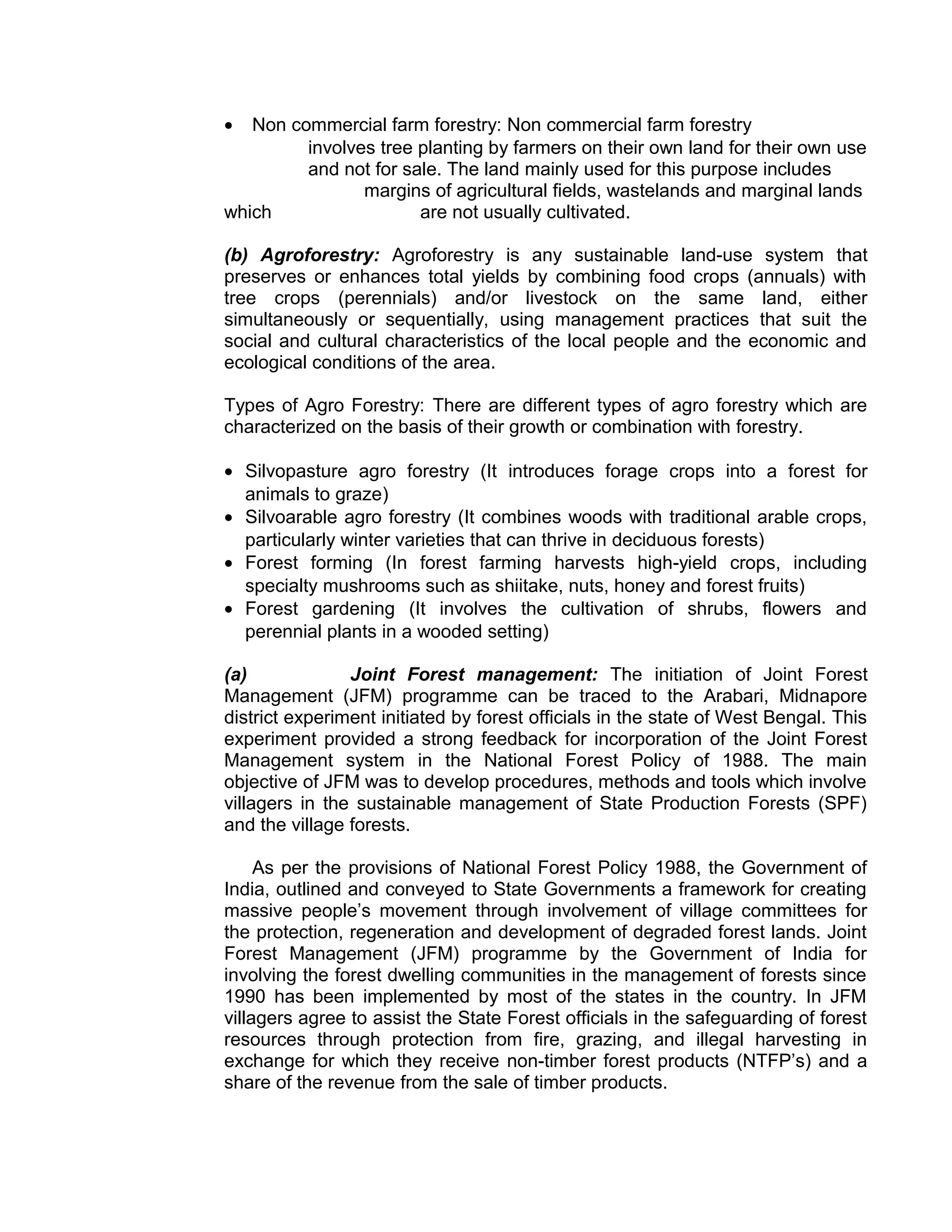 • Non commercial farm forestry: Non commercial farm forestry
involves tree planting by farmers on their own land for their own use
and not for sale. The land mainly used for this purpose includes
margins of agricultural fields, wastelands and marginal lands
which are not usually cultivated.
(b) Agroforestry: Agroforestry is any sustainable land-use system that
preserves or enhances total yields by combining food crops (annuals) with
tree crops (perennials) and/or livestock on the same land, either
simultaneously or sequentially, using management practices that suit the
social and cultural characteristics of the local people and the economic and
ecological conditions of the area.
Types of Agro Forestry: There are different types of agro forestry which are
characterized on the basis of their growth or combination with forestry.
• Silvopasture agro forestry (It introduces forage crops into a forest for
animals to graze)
• Silvoarable agro forestry (It combines woods with traditional arable crops,
particularly winter varieties that can thrive in deciduous forests)
• Forest forming (In forest farming harvests high-yield crops, including
specialty mushrooms such as shiitake, nuts, honey and forest fruits)
• Forest gardening (It involves the cultivation of shrubs, flowers and
perennial plants in a wooded setting)
(a) Joint Forest management: The initiation of Joint Forest
Management (JFM) programme can be traced to the Arabari, Midnapore
district experiment initiated by forest officials in the state of West Bengal. This
experiment provided a strong feedback for incorporation of the Joint Forest
Management system in the National Forest Policy of 1988. The main
objective of JFM was to develop procedures, methods and tools which involve
villagers in the sustainable management of State Production Forests (SPF)
and the village forests.
As per the provisions of National Forest Policy 1988, the Government of
India, outlined and conveyed to State Governments a framework for creating
massive people’s movement through involvement of village committees for
the protection, regeneration and development of degraded forest lands. Joint
Forest Management (JFM) programme by the Government of India for
involving the forest dwelling communities in the management of forests since
1990 has been implemented by most of the states in the country. In JFM
villagers agree to assist the State Forest officials in the safeguarding of forest
resources through protection from fire, grazing, and illegal harvesting in
exchange for which they receive non-timber forest products (NTFP’s) and a
share of the revenue from the sale of timber products.
 