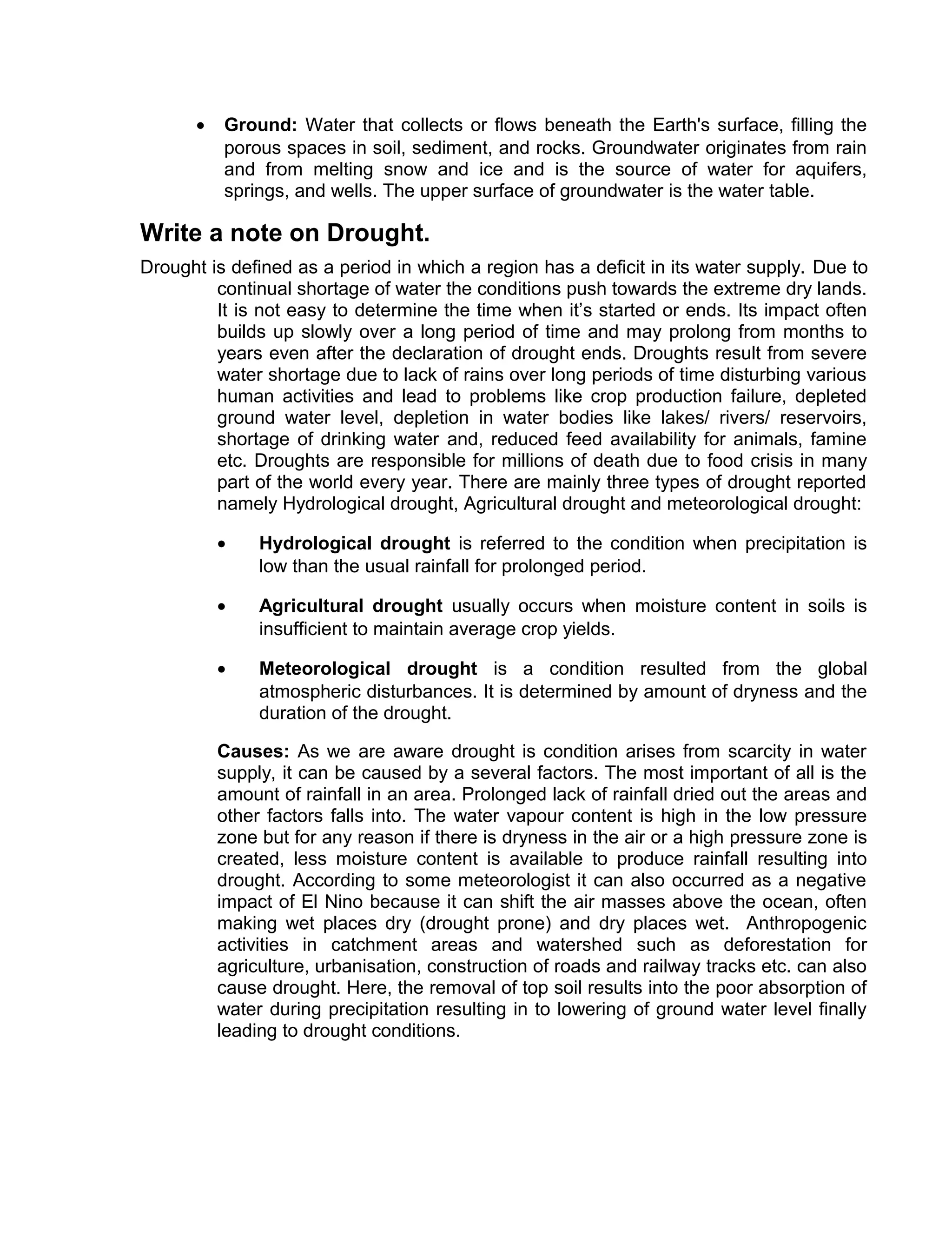 • Ground: Water that collects or flows beneath the Earth's surface, filling the
porous spaces in soil, sediment, and rocks. Groundwater originates from rain
and from melting snow and ice and is the source of water for aquifers,
springs, and wells. The upper surface of groundwater is the water table.
Write a note on Drought.
Drought is defined as a period in which a region has a deficit in its water supply. Due to
continual shortage of water the conditions push towards the extreme dry lands.
It is not easy to determine the time when it’s started or ends. Its impact often
builds up slowly over a long period of time and may prolong from months to
years even after the declaration of drought ends. Droughts result from severe
water shortage due to lack of rains over long periods of time disturbing various
human activities and lead to problems like crop production failure, depleted
ground water level, depletion in water bodies like lakes/ rivers/ reservoirs,
shortage of drinking water and, reduced feed availability for animals, famine
etc. Droughts are responsible for millions of death due to food crisis in many
part of the world every year. There are mainly three types of drought reported
namely Hydrological drought, Agricultural drought and meteorological drought:
• Hydrological drought is referred to the condition when precipitation is
low than the usual rainfall for prolonged period.
• Agricultural drought usually occurs when moisture content in soils is
insufficient to maintain average crop yields.
• Meteorological drought is a condition resulted from the global
atmospheric disturbances. It is determined by amount of dryness and the
duration of the drought.
Causes: As we are aware drought is condition arises from scarcity in water
supply, it can be caused by a several factors. The most important of all is the
amount of rainfall in an area. Prolonged lack of rainfall dried out the areas and
other factors falls into. The water vapour content is high in the low pressure
zone but for any reason if there is dryness in the air or a high pressure zone is
created, less moisture content is available to produce rainfall resulting into
drought. According to some meteorologist it can also occurred as a negative
impact of El Nino because it can shift the air masses above the ocean, often
making wet places dry (drought prone) and dry places wet. Anthropogenic
activities in catchment areas and watershed such as deforestation for
agriculture, urbanisation, construction of roads and railway tracks etc. can also
cause drought. Here, the removal of top soil results into the poor absorption of
water during precipitation resulting in to lowering of ground water level finally
leading to drought conditions.
 