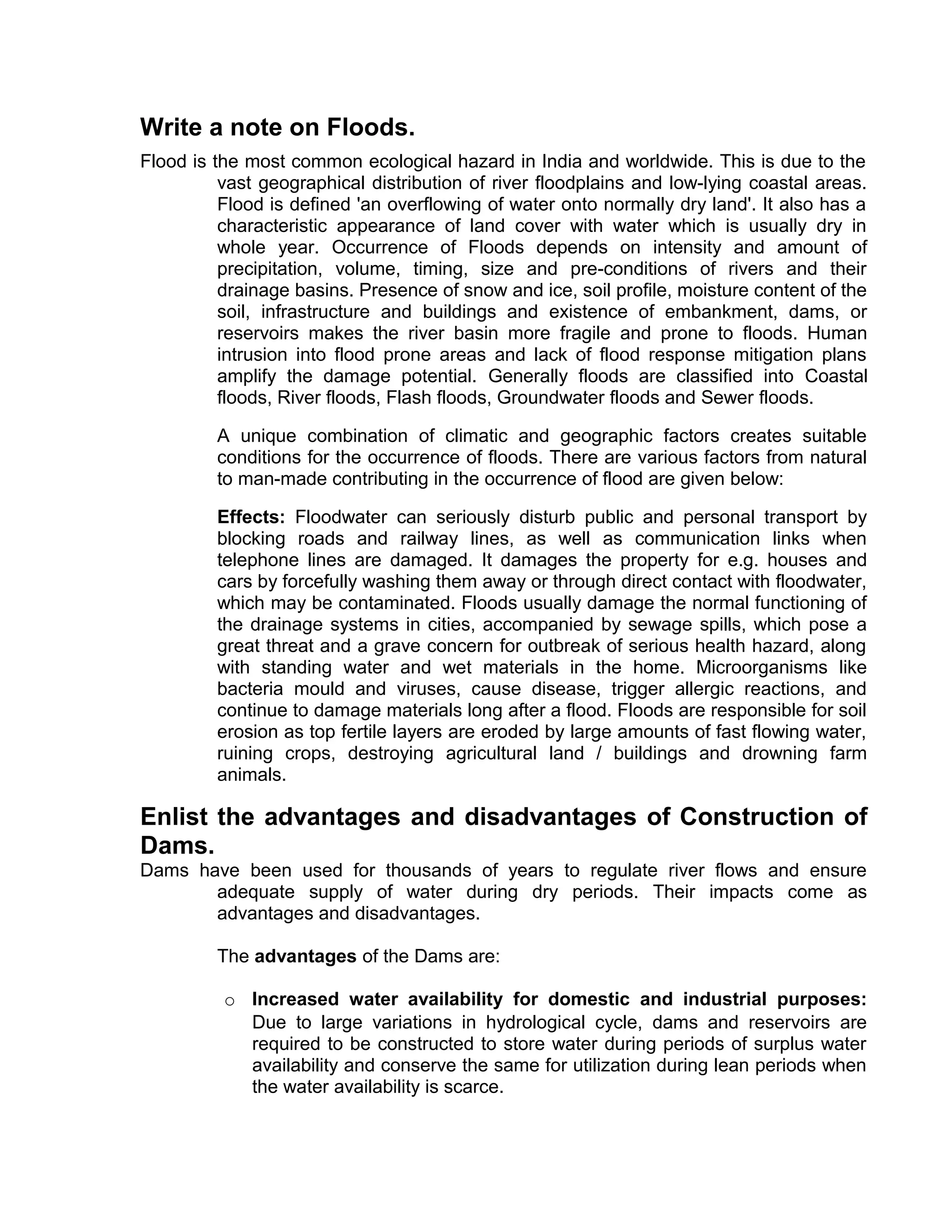 Write a note on Floods.
Flood is the most common ecological hazard in India and worldwide. This is due to the
vast geographical distribution of river floodplains and low-lying coastal areas.
Flood is defined 'an overflowing of water onto normally dry land'. It also has a
characteristic appearance of land cover with water which is usually dry in
whole year. Occurrence of Floods depends on intensity and amount of
precipitation, volume, timing, size and pre-conditions of rivers and their
drainage basins. Presence of snow and ice, soil profile, moisture content of the
soil, infrastructure and buildings and existence of embankment, dams, or
reservoirs makes the river basin more fragile and prone to floods. Human
intrusion into flood prone areas and lack of flood response mitigation plans
amplify the damage potential. Generally floods are classified into Coastal
floods, River floods, Flash floods, Groundwater floods and Sewer floods.
A unique combination of climatic and geographic factors creates suitable
conditions for the occurrence of floods. There are various factors from natural
to man-made contributing in the occurrence of flood are given below:
Effects: Floodwater can seriously disturb public and personal transport by
blocking roads and railway lines, as well as communication links when
telephone lines are damaged. It damages the property for e.g. houses and
cars by forcefully washing them away or through direct contact with floodwater,
which may be contaminated. Floods usually damage the normal functioning of
the drainage systems in cities, accompanied by sewage spills, which pose a
great threat and a grave concern for outbreak of serious health hazard, along
with standing water and wet materials in the home. Microorganisms like
bacteria mould and viruses, cause disease, trigger allergic reactions, and
continue to damage materials long after a flood. Floods are responsible for soil
erosion as top fertile layers are eroded by large amounts of fast flowing water,
ruining crops, destroying agricultural land / buildings and drowning farm
animals.
Enlist the advantages and disadvantages of Construction of
Dams.
Dams have been used for thousands of years to regulate river flows and ensure
adequate supply of water during dry periods. Their impacts come as
advantages and disadvantages.
The advantages of the Dams are:
o Increased water availability for domestic and industrial purposes:
Due to large variations in hydrological cycle, dams and reservoirs are
required to be constructed to store water during periods of surplus water
availability and conserve the same for utilization during lean periods when
the water availability is scarce.
 