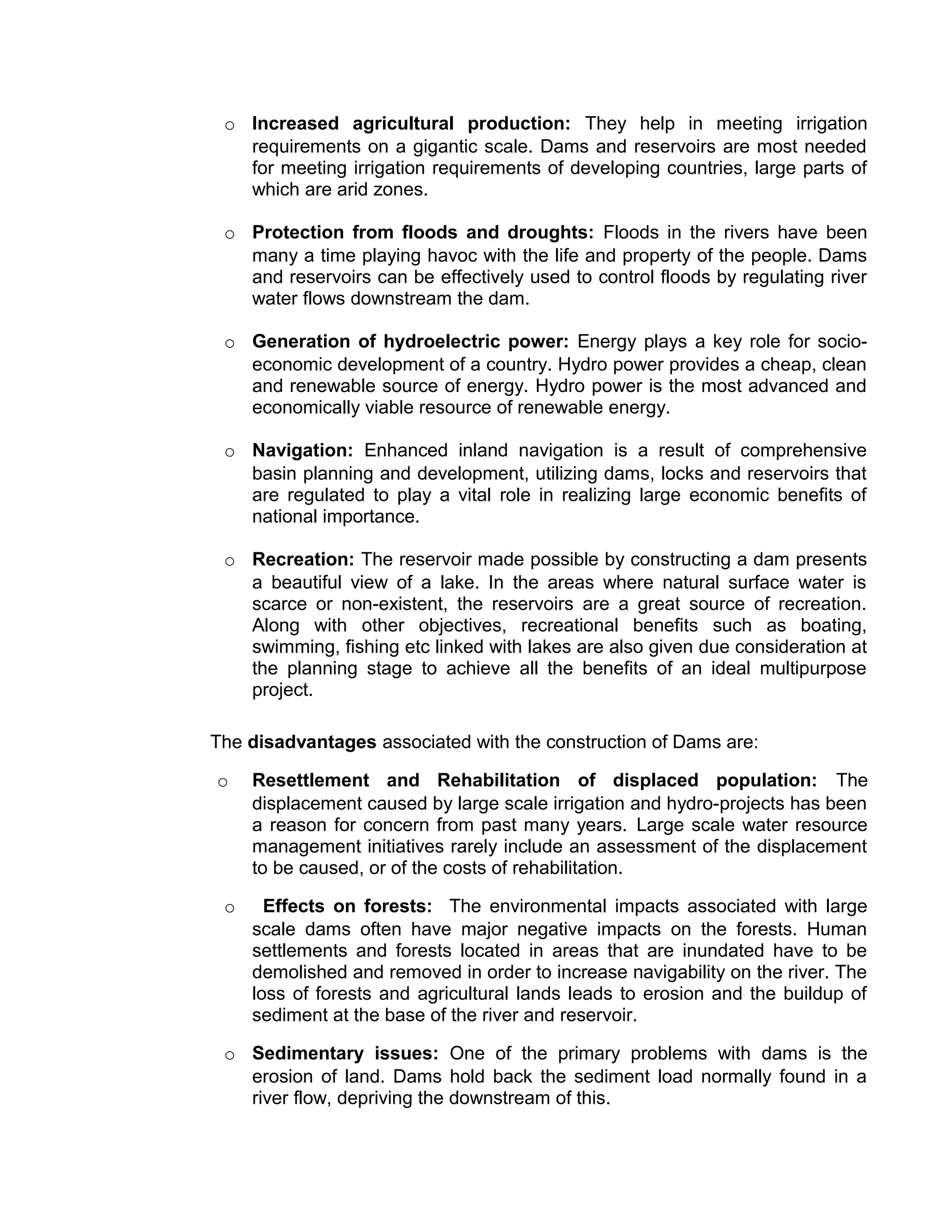 o Increased agricultural production: They help in meeting irrigation
requirements on a gigantic scale. Dams and reservoirs are most needed
for meeting irrigation requirements of developing countries, large parts of
which are arid zones.
o Protection from floods and droughts: Floods in the rivers have been
many a time playing havoc with the life and property of the people. Dams
and reservoirs can be effectively used to control floods by regulating river
water flows downstream the dam.
o Generation of hydroelectric power: Energy plays a key role for socio-
economic development of a country. Hydro power provides a cheap, clean
and renewable source of energy. Hydro power is the most advanced and
economically viable resource of renewable energy.
o Navigation: Enhanced inland navigation is a result of comprehensive
basin planning and development, utilizing dams, locks and reservoirs that
are regulated to play a vital role in realizing large economic benefits of
national importance.
o Recreation: The reservoir made possible by constructing a dam presents
a beautiful view of a lake. In the areas where natural surface water is
scarce or non-existent, the reservoirs are a great source of recreation.
Along with other objectives, recreational benefits such as boating,
swimming, fishing etc linked with lakes are also given due consideration at
the planning stage to achieve all the benefits of an ideal multipurpose
project.
The disadvantages associated with the construction of Dams are:
o Resettlement and Rehabilitation of displaced population: The
displacement caused by large scale irrigation and hydro-projects has been
a reason for concern from past many years. Large scale water resource
management initiatives rarely include an assessment of the displacement
to be caused, or of the costs of rehabilitation.
o Effects on forests: The environmental impacts associated with large
scale dams often have major negative impacts on the forests. Human
settlements and forests located in areas that are inundated have to be
demolished and removed in order to increase navigability on the river. The
loss of forests and agricultural lands leads to erosion and the buildup of
sediment at the base of the river and reservoir.
o Sedimentary issues: One of the primary problems with dams is the
erosion of land. Dams hold back the sediment load normally found in a
river flow, depriving the downstream of this.
 