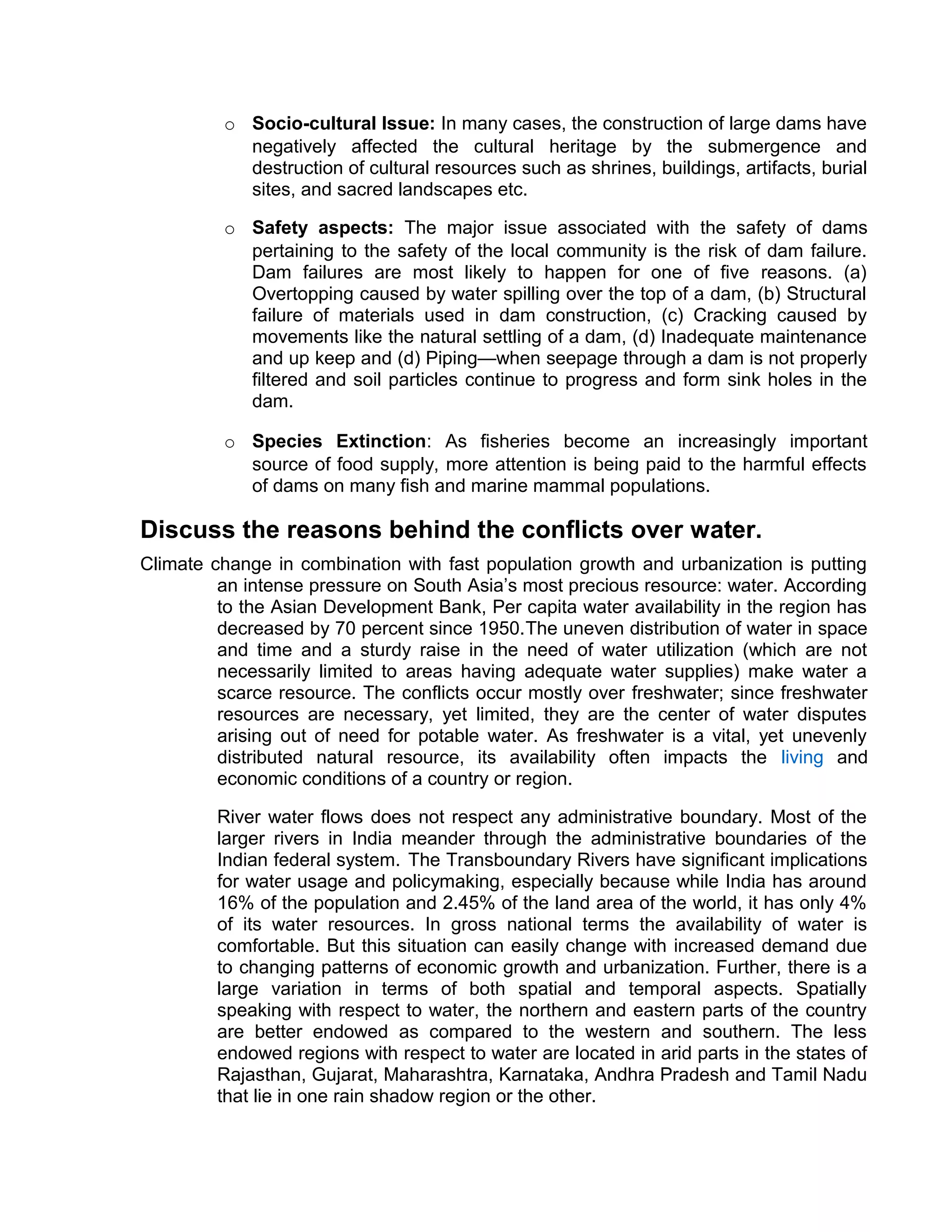 o Socio-cultural Issue: In many cases, the construction of large dams have
negatively affected the cultural heritage by the submergence and
destruction of cultural resources such as shrines, buildings, artifacts, burial
sites, and sacred landscapes etc.
o Safety aspects: The major issue associated with the safety of dams
pertaining to the safety of the local community is the risk of dam failure.
Dam failures are most likely to happen for one of five reasons. (a)
Overtopping caused by water spilling over the top of a dam, (b) Structural
failure of materials used in dam construction, (c) Cracking caused by
movements like the natural settling of a dam, (d) Inadequate maintenance
and up keep and (d) Piping—when seepage through a dam is not properly
filtered and soil particles continue to progress and form sink holes in the
dam.
o Species Extinction: As fisheries become an increasingly important
source of food supply, more attention is being paid to the harmful effects
of dams on many fish and marine mammal populations.
Discuss the reasons behind the conflicts over water.
Climate change in combination with fast population growth and urbanization is putting
an intense pressure on South Asia’s most precious resource: water. According
to the Asian Development Bank, Per capita water availability in the region has
decreased by 70 percent since 1950.The uneven distribution of water in space
and time and a sturdy raise in the need of water utilization (which are not
necessarily limited to areas having adequate water supplies) make water a
scarce resource. The conflicts occur mostly over freshwater; since freshwater
resources are necessary, yet limited, they are the center of water disputes
arising out of need for potable water. As freshwater is a vital, yet unevenly
distributed natural resource, its availability often impacts the living and
economic conditions of a country or region.
River water flows does not respect any administrative boundary. Most of the
larger rivers in India meander through the administrative boundaries of the
Indian federal system. The Transboundary Rivers have significant implications
for water usage and policymaking, especially because while India has around
16% of the population and 2.45% of the land area of the world, it has only 4%
of its water resources. In gross national terms the availability of water is
comfortable. But this situation can easily change with increased demand due
to changing patterns of economic growth and urbanization. Further, there is a
large variation in terms of both spatial and temporal aspects. Spatially
speaking with respect to water, the northern and eastern parts of the country
are better endowed as compared to the western and southern. The less
endowed regions with respect to water are located in arid parts in the states of
Rajasthan, Gujarat, Maharashtra, Karnataka, Andhra Pradesh and Tamil Nadu
that lie in one rain shadow region or the other.
 