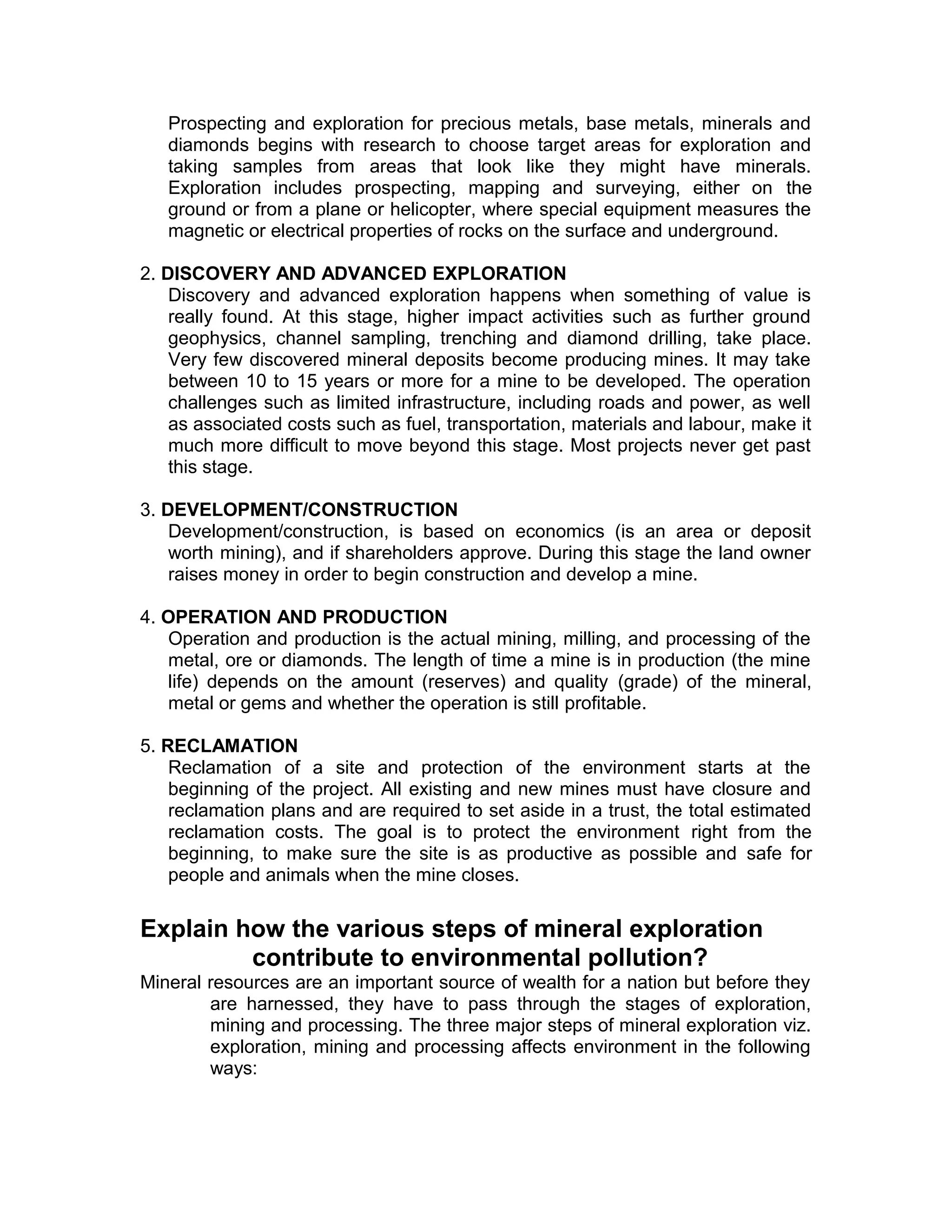 Prospecting and exploration for precious metals, base metals, minerals and
diamonds begins with research to choose target areas for exploration and
taking samples from areas that look like they might have minerals.
Exploration includes prospecting, mapping and surveying, either on the
ground or from a plane or helicopter, where special equipment measures the
magnetic or electrical properties of rocks on the surface and underground.
2. DISCOVERY AND ADVANCED EXPLORATION
Discovery and advanced exploration happens when something of value is
really found. At this stage, higher impact activities such as further ground
geophysics, channel sampling, trenching and diamond drilling, take place.
Very few discovered mineral deposits become producing mines. It may take
between 10 to 15 years or more for a mine to be developed. The operation
challenges such as limited infrastructure, including roads and power, as well
as associated costs such as fuel, transportation, materials and labour, make it
much more difficult to move beyond this stage. Most projects never get past
this stage.
3. DEVELOPMENT/CONSTRUCTION
Development/construction, is based on economics (is an area or deposit
worth mining), and if shareholders approve. During this stage the land owner
raises money in order to begin construction and develop a mine.
4. OPERATION AND PRODUCTION
Operation and production is the actual mining, milling, and processing of the
metal, ore or diamonds. The length of time a mine is in production (the mine
life) depends on the amount (reserves) and quality (grade) of the mineral,
metal or gems and whether the operation is still profitable.
5. RECLAMATION
Reclamation of a site and protection of the environment starts at the
beginning of the project. All existing and new mines must have closure and
reclamation plans and are required to set aside in a trust, the total estimated
reclamation costs. The goal is to protect the environment right from the
beginning, to make sure the site is as productive as possible and safe for
people and animals when the mine closes.
Explain how the various steps of mineral exploration
contribute to environmental pollution?
Mineral resources are an important source of wealth for a nation but before they
are harnessed, they have to pass through the stages of exploration,
mining and processing. The three major steps of mineral exploration viz.
exploration, mining and processing affects environment in the following
ways:
 