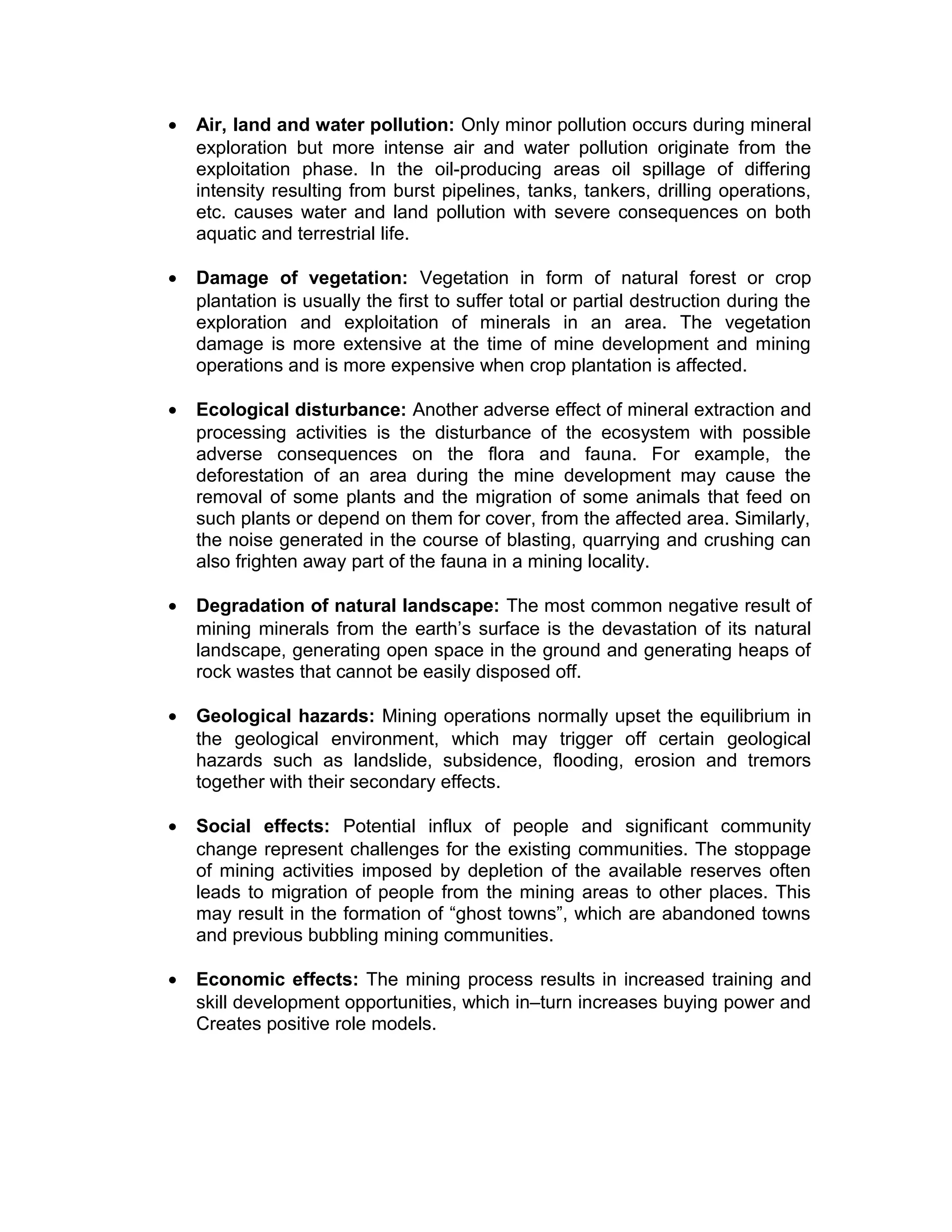• Air, land and water pollution: Only minor pollution occurs during mineral
exploration but more intense air and water pollution originate from the
exploitation phase. In the oil-producing areas oil spillage of differing
intensity resulting from burst pipelines, tanks, tankers, drilling operations,
etc. causes water and land pollution with severe consequences on both
aquatic and terrestrial life.
• Damage of vegetation: Vegetation in form of natural forest or crop
plantation is usually the first to suffer total or partial destruction during the
exploration and exploitation of minerals in an area. The vegetation
damage is more extensive at the time of mine development and mining
operations and is more expensive when crop plantation is affected.
• Ecological disturbance: Another adverse effect of mineral extraction and
processing activities is the disturbance of the ecosystem with possible
adverse consequences on the flora and fauna. For example, the
deforestation of an area during the mine development may cause the
removal of some plants and the migration of some animals that feed on
such plants or depend on them for cover, from the affected area. Similarly,
the noise generated in the course of blasting, quarrying and crushing can
also frighten away part of the fauna in a mining locality.
• Degradation of natural landscape: The most common negative result of
mining minerals from the earth’s surface is the devastation of its natural
landscape, generating open space in the ground and generating heaps of
rock wastes that cannot be easily disposed off.
• Geological hazards: Mining operations normally upset the equilibrium in
the geological environment, which may trigger off certain geological
hazards such as landslide, subsidence, flooding, erosion and tremors
together with their secondary effects.
• Social effects: Potential influx of people and significant community
change represent challenges for the existing communities. The stoppage
of mining activities imposed by depletion of the available reserves often
leads to migration of people from the mining areas to other places. This
may result in the formation of “ghost towns”, which are abandoned towns
and previous bubbling mining communities.
• Economic effects: The mining process results in increased training and
skill development opportunities, which in–turn increases buying power and
Creates positive role models.
 