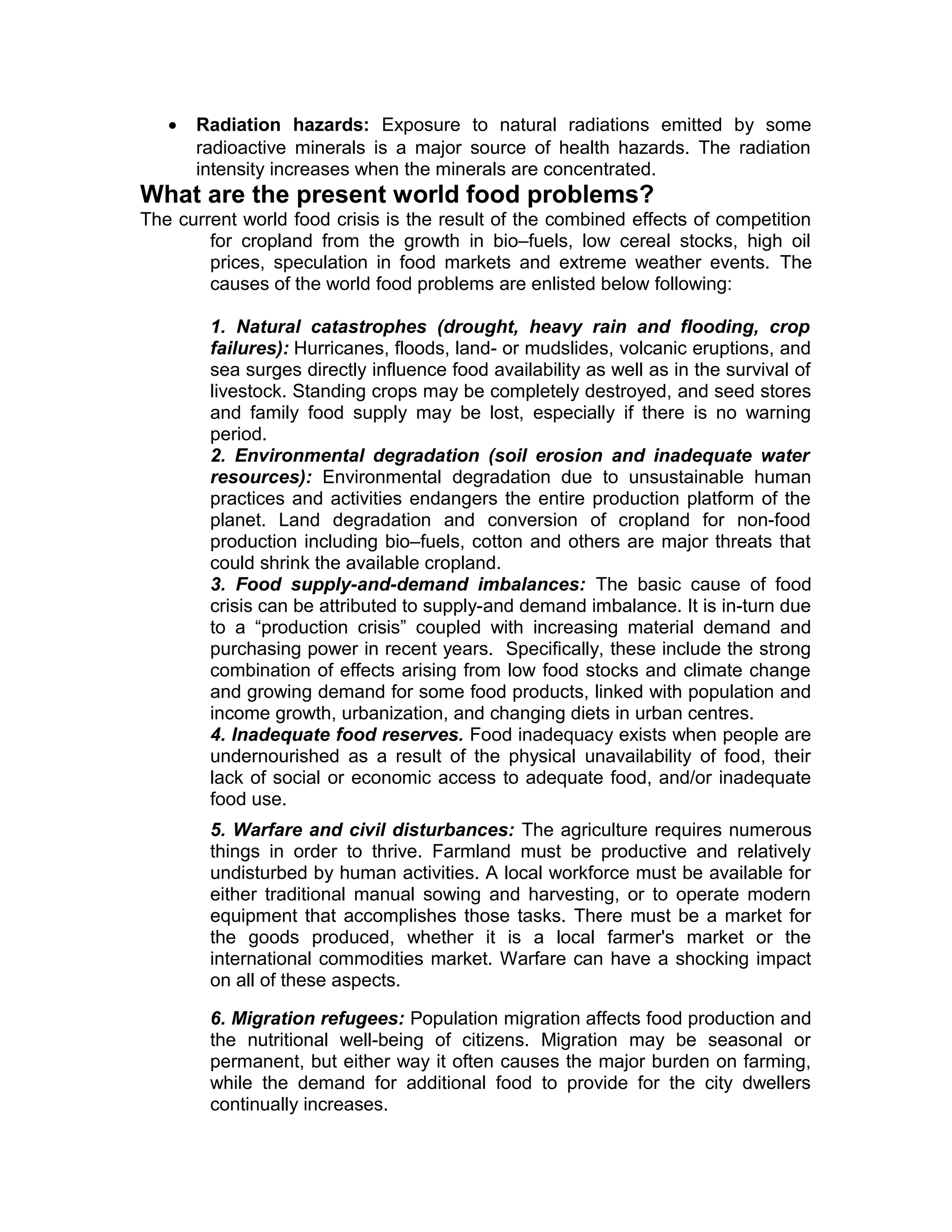 • Radiation hazards: Exposure to natural radiations emitted by some
radioactive minerals is a major source of health hazards. The radiation
intensity increases when the minerals are concentrated.
What are the present world food problems?
The current world food crisis is the result of the combined effects of competition
for cropland from the growth in bio–fuels, low cereal stocks, high oil
prices, speculation in food markets and extreme weather events. The
causes of the world food problems are enlisted below following:
1. Natural catastrophes (drought, heavy rain and flooding, crop
failures): Hurricanes, floods, land- or mudslides, volcanic eruptions, and
sea surges directly influence food availability as well as in the survival of
livestock. Standing crops may be completely destroyed, and seed stores
and family food supply may be lost, especially if there is no warning
period.
2. Environmental degradation (soil erosion and inadequate water
resources): Environmental degradation due to unsustainable human
practices and activities endangers the entire production platform of the
planet. Land degradation and conversion of cropland for non-food
production including bio–fuels, cotton and others are major threats that
could shrink the available cropland.
3. Food supply-and-demand imbalances: The basic cause of food
crisis can be attributed to supply-and demand imbalance. It is in-turn due
to a “production crisis” coupled with increasing material demand and
purchasing power in recent years. Specifically, these include the strong
combination of effects arising from low food stocks and climate change
and growing demand for some food products, linked with population and
income growth, urbanization, and changing diets in urban centres.
4. Inadequate food reserves. Food inadequacy exists when people are
undernourished as a result of the physical unavailability of food, their
lack of social or economic access to adequate food, and/or inadequate
food use.
5. Warfare and civil disturbances: The agriculture requires numerous
things in order to thrive. Farmland must be productive and relatively
undisturbed by human activities. A local workforce must be available for
either traditional manual sowing and harvesting, or to operate modern
equipment that accomplishes those tasks. There must be a market for
the goods produced, whether it is a local farmer's market or the
international commodities market. Warfare can have a shocking impact
on all of these aspects.
6. Migration refugees: Population migration affects food production and
the nutritional well-being of citizens. Migration may be seasonal or
permanent, but either way it often causes the major burden on farming,
while the demand for additional food to provide for the city dwellers
continually increases.
 