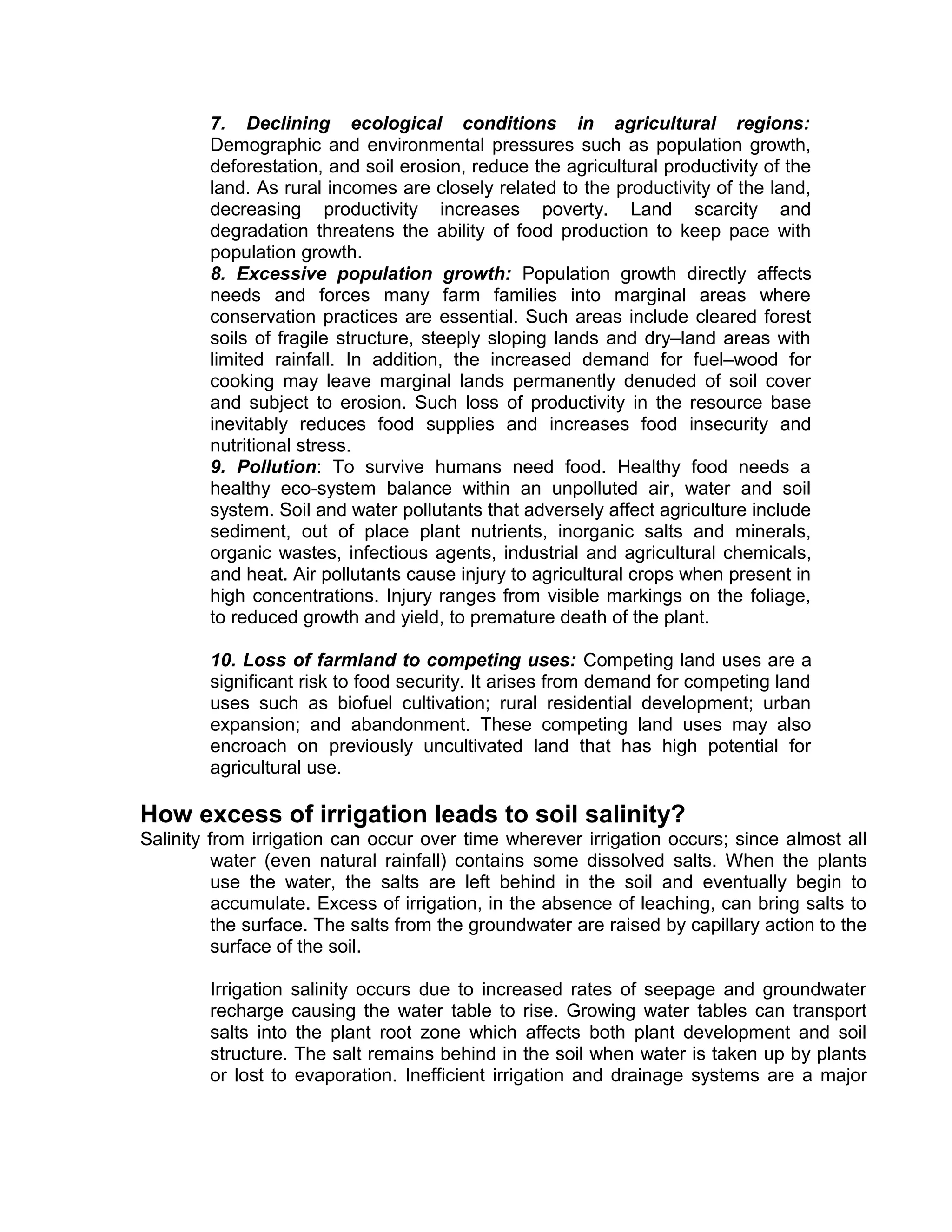 7. Declining ecological conditions in agricultural regions:
Demographic and environmental pressures such as population growth,
deforestation, and soil erosion, reduce the agricultural productivity of the
land. As rural incomes are closely related to the productivity of the land,
decreasing productivity increases poverty. Land scarcity and
degradation threatens the ability of food production to keep pace with
population growth.
8. Excessive population growth: Population growth directly affects
needs and forces many farm families into marginal areas where
conservation practices are essential. Such areas include cleared forest
soils of fragile structure, steeply sloping lands and dry–land areas with
limited rainfall. In addition, the increased demand for fuel–wood for
cooking may leave marginal lands permanently denuded of soil cover
and subject to erosion. Such loss of productivity in the resource base
inevitably reduces food supplies and increases food insecurity and
nutritional stress.
9. Pollution: To survive humans need food. Healthy food needs a
healthy eco-system balance within an unpolluted air, water and soil
system. Soil and water pollutants that adversely affect agriculture include
sediment, out of place plant nutrients, inorganic salts and minerals,
organic wastes, infectious agents, industrial and agricultural chemicals,
and heat. Air pollutants cause injury to agricultural crops when present in
high concentrations. Injury ranges from visible markings on the foliage,
to reduced growth and yield, to premature death of the plant.
10. Loss of farmland to competing uses: Competing land uses are a
significant risk to food security. It arises from demand for competing land
uses such as biofuel cultivation; rural residential development; urban
expansion; and abandonment. These competing land uses may also
encroach on previously uncultivated land that has high potential for
agricultural use.
How excess of irrigation leads to soil salinity?
Salinity from irrigation can occur over time wherever irrigation occurs; since almost all
water (even natural rainfall) contains some dissolved salts. When the plants
use the water, the salts are left behind in the soil and eventually begin to
accumulate. Excess of irrigation, in the absence of leaching, can bring salts to
the surface. The salts from the groundwater are raised by capillary action to the
surface of the soil.
Irrigation salinity occurs due to increased rates of seepage and groundwater
recharge causing the water table to rise. Growing water tables can transport
salts into the plant root zone which affects both plant development and soil
structure. The salt remains behind in the soil when water is taken up by plants
or lost to evaporation. Inefficient irrigation and drainage systems are a major
 