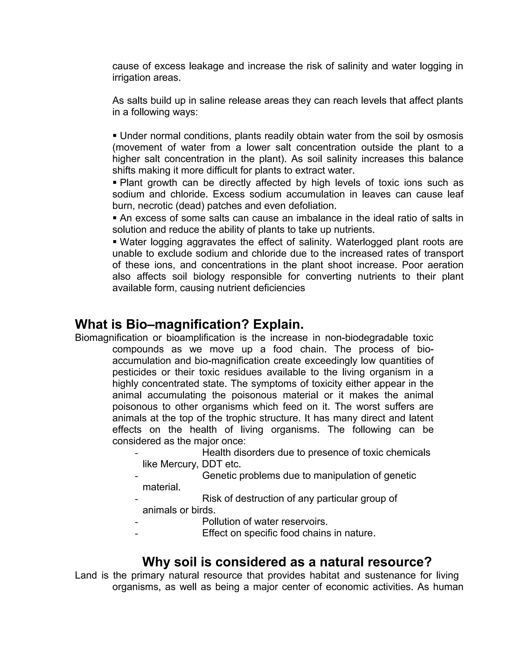 cause of excess leakage and increase the risk of salinity and water logging in
irrigation areas.
As salts build up in saline release areas they can reach levels that affect plants
in a following ways:
 Under normal conditions, plants readily obtain water from the soil by osmosis
(movement of water from a lower salt concentration outside the plant to a
higher salt concentration in the plant). As soil salinity increases this balance
shifts making it more difficult for plants to extract water.
 Plant growth can be directly affected by high levels of toxic ions such as
sodium and chloride. Excess sodium accumulation in leaves can cause leaf
burn, necrotic (dead) patches and even defoliation.
 An excess of some salts can cause an imbalance in the ideal ratio of salts in
solution and reduce the ability of plants to take up nutrients.
 Water logging aggravates the effect of salinity. Waterlogged plant roots are
unable to exclude sodium and chloride due to the increased rates of transport
of these ions, and concentrations in the plant shoot increase. Poor aeration
also affects soil biology responsible for converting nutrients to their plant
available form, causing nutrient deficiencies
What is Bio–magnification? Explain.
Biomagnification or bioamplification is the increase in non-biodegradable toxic
compounds as we move up a food chain. The process of bio-
accumulation and bio-magnification create exceedingly low quantities of
pesticides or their toxic residues available to the living organism in a
highly concentrated state. The symptoms of toxicity either appear in the
animal accumulating the poisonous material or it makes the animal
poisonous to other organisms which feed on it. The worst suffers are
animals at the top of the trophic structure. It has many direct and latent
effects on the health of living organisms. The following can be
considered as the major once:
- Health disorders due to presence of toxic chemicals
like Mercury, DDT etc.
- Genetic problems due to manipulation of genetic
material.
- Risk of destruction of any particular group of
animals or birds.
- Pollution of water reservoirs.
- Effect on specific food chains in nature.
Why soil is considered as a natural resource?
Land is the primary natural resource that provides habitat and sustenance for living
organisms, as well as being a major center of economic activities. As human
 