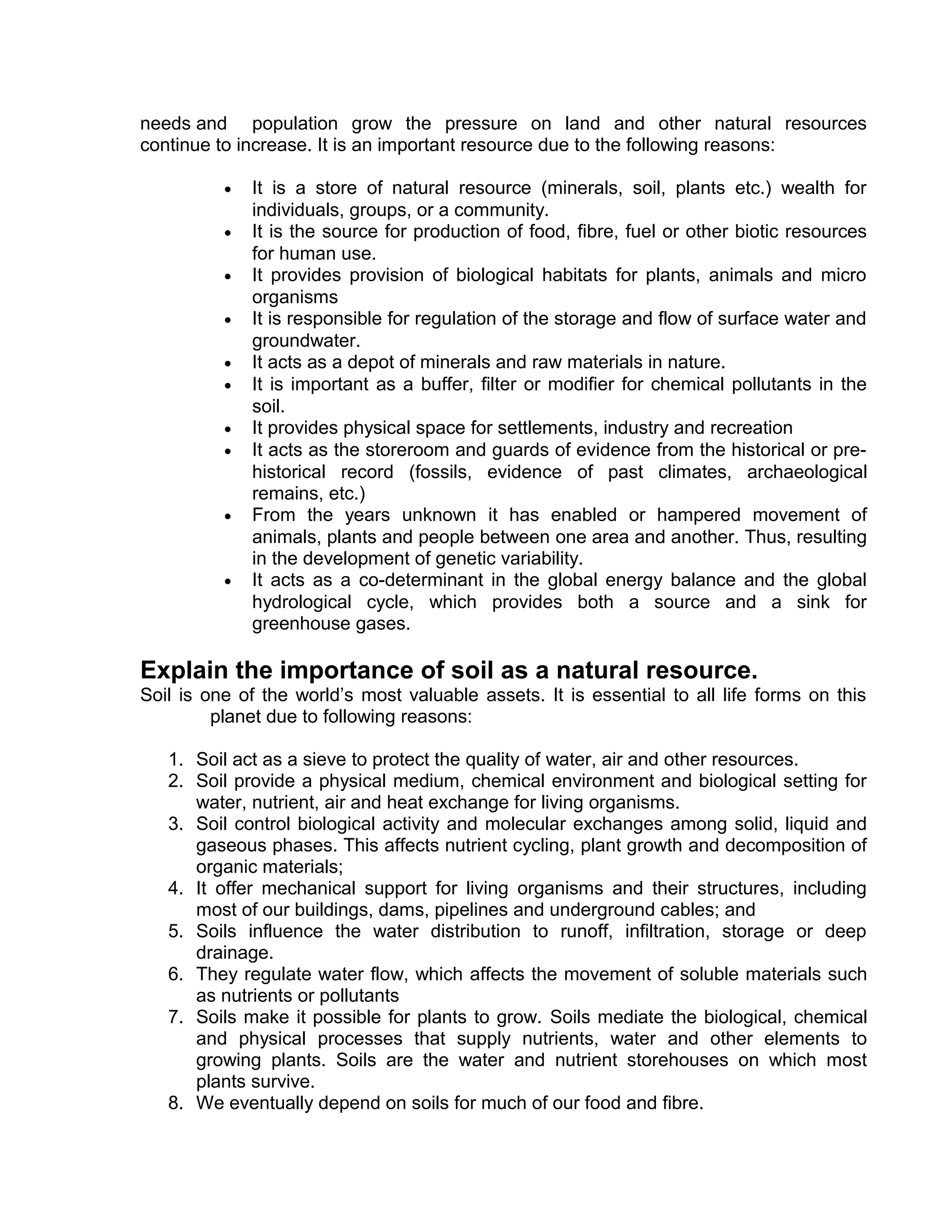 needs and population grow the pressure on land and other natural resources
continue to increase. It is an important resource due to the following reasons:
• It is a store of natural resource (minerals, soil, plants etc.) wealth for
individuals, groups, or a community.
• It is the source for production of food, fibre, fuel or other biotic resources
for human use.
• It provides provision of biological habitats for plants, animals and micro
organisms
• It is responsible for regulation of the storage and flow of surface water and
groundwater.
• It acts as a depot of minerals and raw materials in nature.
• It is important as a buffer, filter or modifier for chemical pollutants in the
soil.
• It provides physical space for settlements, industry and recreation
• It acts as the storeroom and guards of evidence from the historical or pre-
historical record (fossils, evidence of past climates, archaeological
remains, etc.)
• From the years unknown it has enabled or hampered movement of
animals, plants and people between one area and another. Thus, resulting
in the development of genetic variability.
• It acts as a co-determinant in the global energy balance and the global
hydrological cycle, which provides both a source and a sink for
greenhouse gases.
Explain the importance of soil as a natural resource.
Soil is one of the world’s most valuable assets. It is essential to all life forms on this
planet due to following reasons:
1. Soil act as a sieve to protect the quality of water, air and other resources.
2. Soil provide a physical medium, chemical environment and biological setting for
water, nutrient, air and heat exchange for living organisms.
3. Soil control biological activity and molecular exchanges among solid, liquid and
gaseous phases. This affects nutrient cycling, plant growth and decomposition of
organic materials;
4. It offer mechanical support for living organisms and their structures, including
most of our buildings, dams, pipelines and underground cables; and
5. Soils influence the water distribution to runoff, infiltration, storage or deep
drainage.
6. They regulate water flow, which affects the movement of soluble materials such
as nutrients or pollutants
7. Soils make it possible for plants to grow. Soils mediate the biological, chemical
and physical processes that supply nutrients, water and other elements to
growing plants. Soils are the water and nutrient storehouses on which most
plants survive.
8. We eventually depend on soils for much of our food and fibre.
 