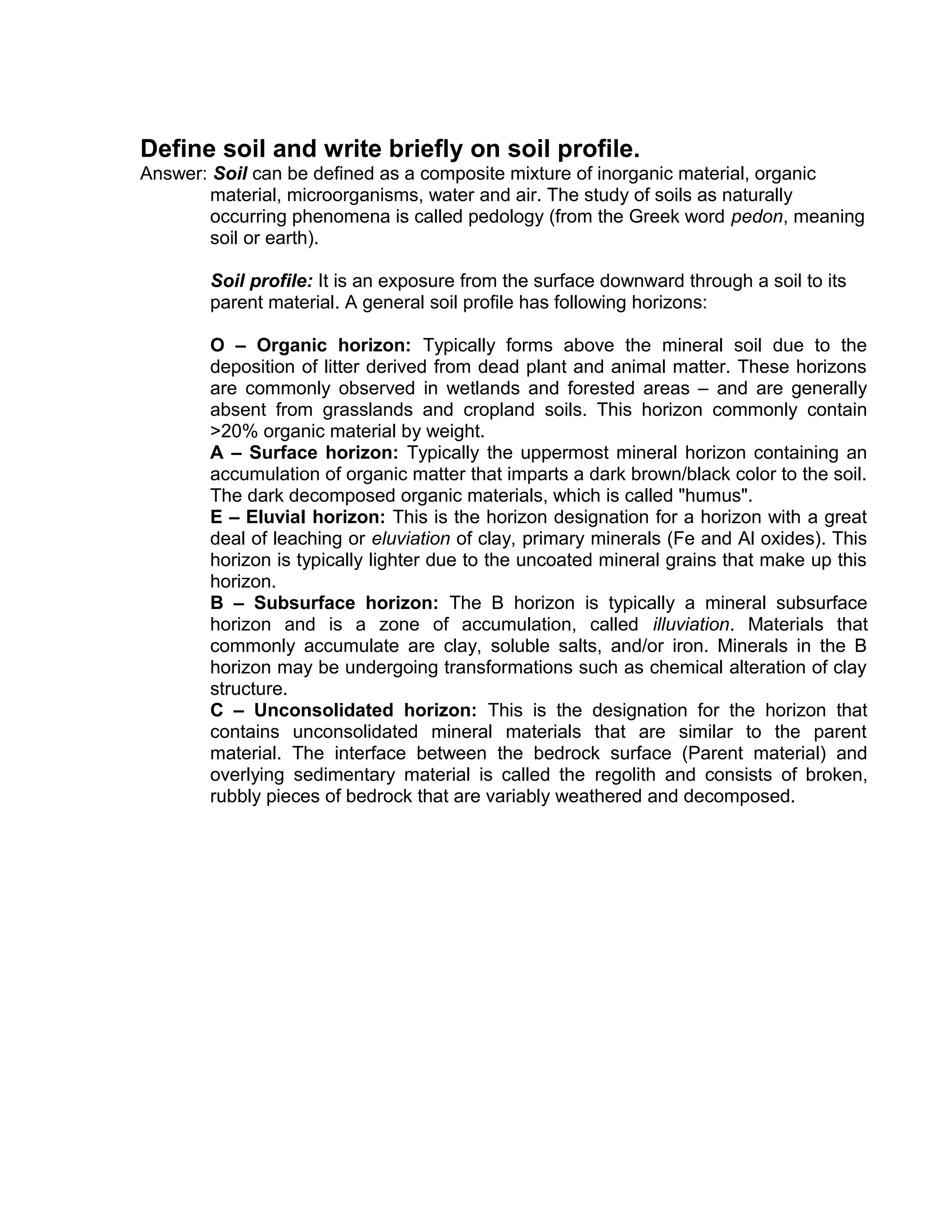 Define soil and write briefly on soil profile.
Answer: Soil can be defined as a composite mixture of inorganic material, organic
material, microorganisms, water and air. The study of soils as naturally
occurring phenomena is called pedology (from the Greek word pedon, meaning
soil or earth).
Soil profile: It is an exposure from the surface downward through a soil to its
parent material. A general soil profile has following horizons:
O – Organic horizon: Typically forms above the mineral soil due to the
deposition of litter derived from dead plant and animal matter. These horizons
are commonly observed in wetlands and forested areas – and are generally
absent from grasslands and cropland soils. This horizon commonly contain
>20% organic material by weight.
A – Surface horizon: Typically the uppermost mineral horizon containing an
accumulation of organic matter that imparts a dark brown/black color to the soil.
The dark decomposed organic materials, which is called "humus".
E – Eluvial horizon: This is the horizon designation for a horizon with a great
deal of leaching or eluviation of clay, primary minerals (Fe and Al oxides). This
horizon is typically lighter due to the uncoated mineral grains that make up this
horizon.
B – Subsurface horizon: The B horizon is typically a mineral subsurface
horizon and is a zone of accumulation, called illuviation. Materials that
commonly accumulate are clay, soluble salts, and/or iron. Minerals in the B
horizon may be undergoing transformations such as chemical alteration of clay
structure.
C – Unconsolidated horizon: This is the designation for the horizon that
contains unconsolidated mineral materials that are similar to the parent
material. The interface between the bedrock surface (Parent material) and
overlying sedimentary material is called the regolith and consists of broken,
rubbly pieces of bedrock that are variably weathered and decomposed.
 
