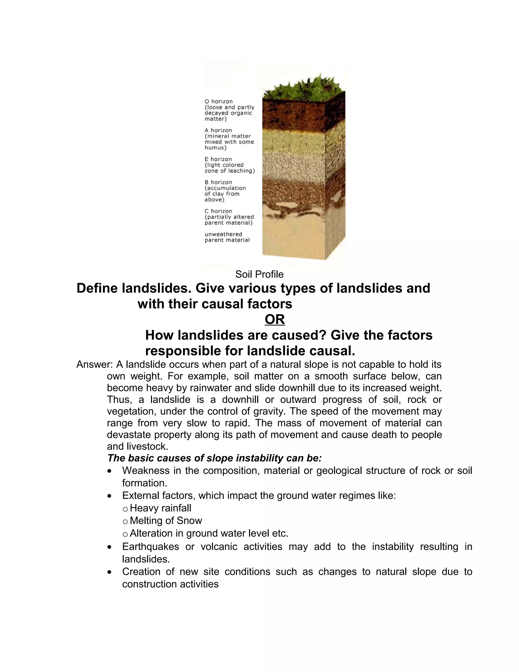 Soil Profile
Define landslides. Give various types of landslides and
with their causal factors
OR
How landslides are caused? Give the factors
responsible for landslide causal.
Answer: A landslide occurs when part of a natural slope is not capable to hold its
own weight. For example, soil matter on a smooth surface below, can
become heavy by rainwater and slide downhill due to its increased weight.
Thus, a landslide is a downhill or outward progress of soil, rock or
vegetation, under the control of gravity. The speed of the movement may
range from very slow to rapid. The mass of movement of material can
devastate property along its path of movement and cause death to people
and livestock.
The basic causes of slope instability can be:
• Weakness in the composition, material or geological structure of rock or soil
formation.
• External factors, which impact the ground water regimes like:
oHeavy rainfall
oMelting of Snow
oAlteration in ground water level etc.
• Earthquakes or volcanic activities may add to the instability resulting in
landslides.
• Creation of new site conditions such as changes to natural slope due to
construction activities
 