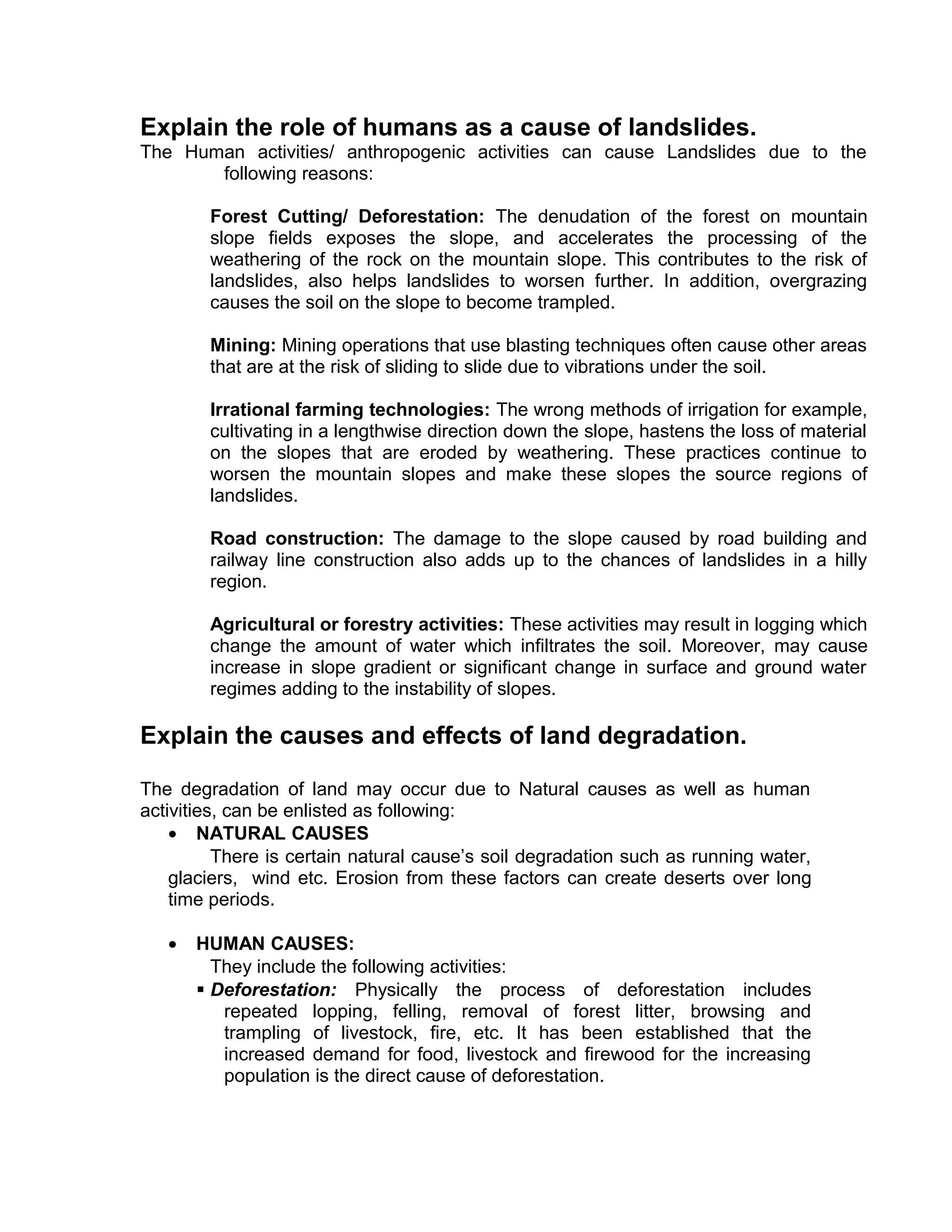 Explain the role of humans as a cause of landslides.
The Human activities/ anthropogenic activities can cause Landslides due to the
following reasons:
Forest Cutting/ Deforestation: The denudation of the forest on mountain
slope fields exposes the slope, and accelerates the processing of the
weathering of the rock on the mountain slope. This contributes to the risk of
landslides, also helps landslides to worsen further. In addition, overgrazing
causes the soil on the slope to become trampled.
Mining: Mining operations that use blasting techniques often cause other areas
that are at the risk of sliding to slide due to vibrations under the soil.
Irrational farming technologies: The wrong methods of irrigation for example,
cultivating in a lengthwise direction down the slope, hastens the loss of material
on the slopes that are eroded by weathering. These practices continue to
worsen the mountain slopes and make these slopes the source regions of
landslides.
Road construction: The damage to the slope caused by road building and
railway line construction also adds up to the chances of landslides in a hilly
region.
Agricultural or forestry activities: These activities may result in logging which
change the amount of water which infiltrates the soil. Moreover, may cause
increase in slope gradient or significant change in surface and ground water
regimes adding to the instability of slopes.
Explain the causes and effects of land degradation.
The degradation of land may occur due to Natural causes as well as human
activities, can be enlisted as following:
• NATURAL CAUSES
There is certain natural cause’s soil degradation such as running water,
glaciers, wind etc. Erosion from these factors can create deserts over long
time periods.
• HUMAN CAUSES:
They include the following activities:
 Deforestation: Physically the process of deforestation includes
repeated lopping, felling, removal of forest litter, browsing and
trampling of livestock, fire, etc. It has been established that the
increased demand for food, livestock and firewood for the increasing
population is the direct cause of deforestation.
 
