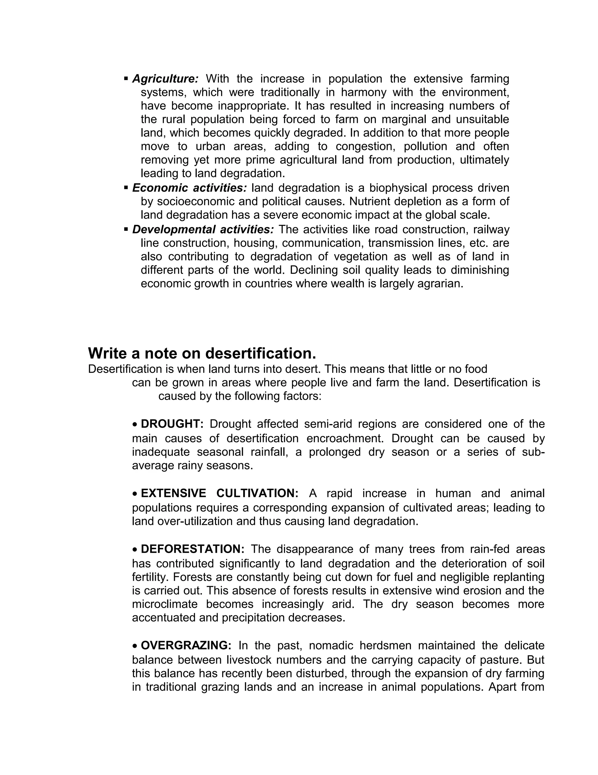  Agriculture: With the increase in population the extensive farming
systems, which were traditionally in harmony with the environment,
have become inappropriate. It has resulted in increasing numbers of
the rural population being forced to farm on marginal and unsuitable
land, which becomes quickly degraded. In addition to that more people
move to urban areas, adding to congestion, pollution and often
removing yet more prime agricultural land from production, ultimately
leading to land degradation.
 Economic activities: land degradation is a biophysical process driven
by socioeconomic and political causes. Nutrient depletion as a form of
land degradation has a severe economic impact at the global scale.
 Developmental activities: The activities like road construction, railway
line construction, housing, communication, transmission lines, etc. are
also contributing to degradation of vegetation as well as of land in
different parts of the world. Declining soil quality leads to diminishing
economic growth in countries where wealth is largely agrarian.
Write a note on desertification.
Desertification is when land turns into desert. This means that little or no food
can be grown in areas where people live and farm the land. Desertification is
caused by the following factors:
• DROUGHT: Drought affected semi-arid regions are considered one of the
main causes of desertification encroachment. Drought can be caused by
inadequate seasonal rainfall, a prolonged dry season or a series of sub-
average rainy seasons.
• EXTENSIVE CULTIVATION: A rapid increase in human and animal
populations requires a corresponding expansion of cultivated areas; leading to
land over-utilization and thus causing land degradation.
• DEFORESTATION: The disappearance of many trees from rain-fed areas
has contributed significantly to land degradation and the deterioration of soil
fertility. Forests are constantly being cut down for fuel and negligible replanting
is carried out. This absence of forests results in extensive wind erosion and the
microclimate becomes increasingly arid. The dry season becomes more
accentuated and precipitation decreases.
• OVERGRAZING: In the past, nomadic herdsmen maintained the delicate
balance between livestock numbers and the carrying capacity of pasture. But
this balance has recently been disturbed, through the expansion of dry farming
in traditional grazing lands and an increase in animal populations. Apart from
 