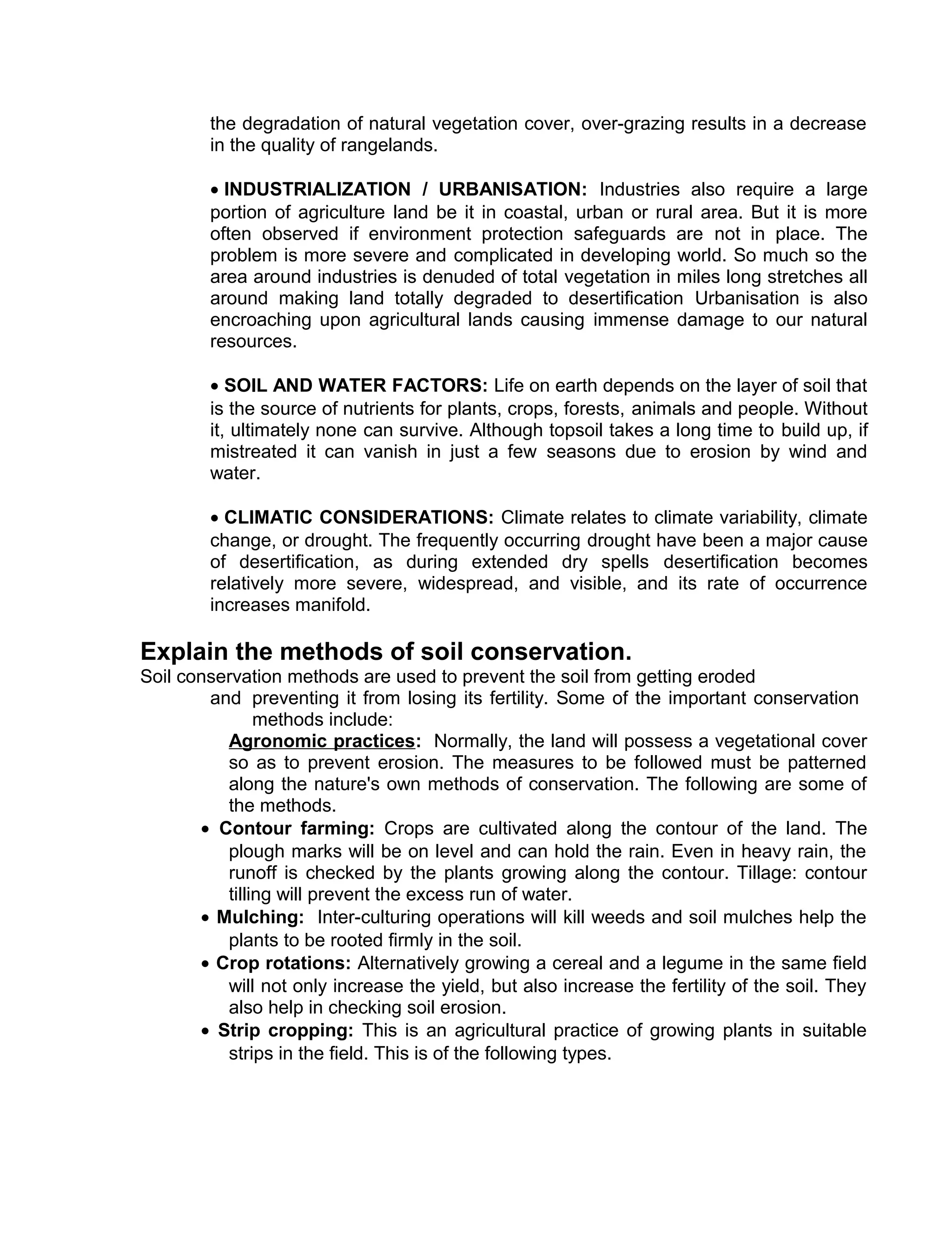 the degradation of natural vegetation cover, over-grazing results in a decrease
in the quality of rangelands.
• INDUSTRIALIZATION / URBANISATION: Industries also require a large
portion of agriculture land be it in coastal, urban or rural area. But it is more
often observed if environment protection safeguards are not in place. The
problem is more severe and complicated in developing world. So much so the
area around industries is denuded of total vegetation in miles long stretches all
around making land totally degraded to desertification Urbanisation is also
encroaching upon agricultural lands causing immense damage to our natural
resources.
• SOIL AND WATER FACTORS: Life on earth depends on the layer of soil that
is the source of nutrients for plants, crops, forests, animals and people. Without
it, ultimately none can survive. Although topsoil takes a long time to build up, if
mistreated it can vanish in just a few seasons due to erosion by wind and
water.
• CLIMATIC CONSIDERATIONS: Climate relates to climate variability, climate
change, or drought. The frequently occurring drought have been a major cause
of desertification, as during extended dry spells desertification becomes
relatively more severe, widespread, and visible, and its rate of occurrence
increases manifold.
Explain the methods of soil conservation.
Soil conservation methods are used to prevent the soil from getting eroded
and preventing it from losing its fertility. Some of the important conservation
methods include:
Agronomic practices: Normally, the land will possess a vegetational cover
so as to prevent erosion. The measures to be followed must be patterned
along the nature's own methods of conservation. The following are some of
the methods.
• Contour farming: Crops are cultivated along the contour of the land. The
plough marks will be on level and can hold the rain. Even in heavy rain, the
runoff is checked by the plants growing along the contour. Tillage: contour
tilling will prevent the excess run of water.
• Mulching: Inter-culturing operations will kill weeds and soil mulches help the
plants to be rooted firmly in the soil.
• Crop rotations: Alternatively growing a cereal and a legume in the same field
will not only increase the yield, but also increase the fertility of the soil. They
also help in checking soil erosion.
• Strip cropping: This is an agricultural practice of growing plants in suitable
strips in the field. This is of the following types.
 