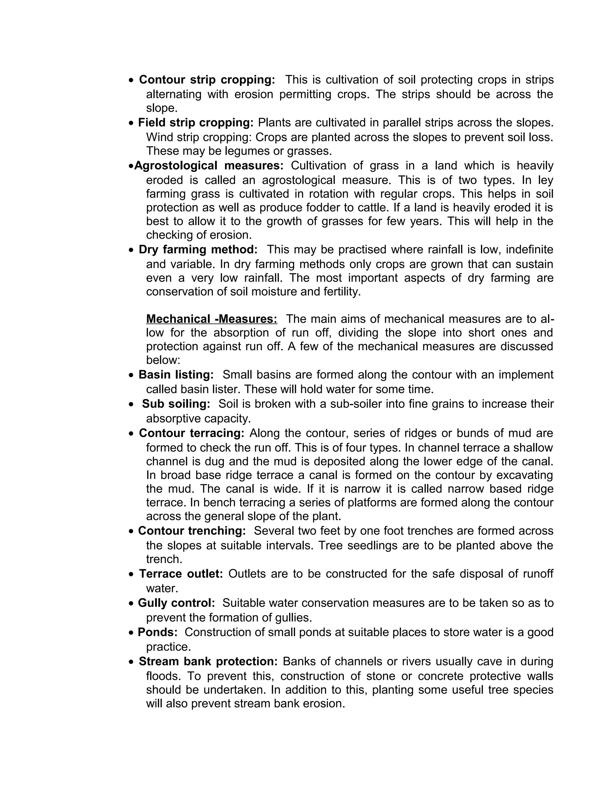 • Contour strip cropping: This is cultivation of soil protecting crops in strips
alternating with erosion permitting crops. The strips should be across the
slope.
• Field strip cropping: Plants are cultivated in parallel strips across the slopes.
Wind strip cropping: Crops are planted across the slopes to prevent soil loss.
These may be legumes or grasses.
•Agrostological measures: Cultivation of grass in a land which is heavily
eroded is called an agrostological measure. This is of two types. In ley
farming grass is cultivated in rotation with regular crops. This helps in soil
protection as well as produce fodder to cattle. If a land is heavily eroded it is
best to allow it to the growth of grasses for few years. This will help in the
checking of erosion.
• Dry farming method: This may be practised where rainfall is low, indefinite
and variable. In dry farming methods only crops are grown that can sustain
even a very low rainfall. The most important aspects of dry farming are
conservation of soil moisture and fertility.
Mechanical -Measures: The main aims of mechanical measures are to al-
low for the absorption of run off, dividing the slope into short ones and
protection against run off. A few of the mechanical measures are discussed
below:
• Basin listing: Small basins are formed along the contour with an implement
called basin lister. These will hold water for some time.
• Sub soiling: Soil is broken with a sub-soiler into fine grains to increase their
absorptive capacity.
• Contour terracing: Along the contour, series of ridges or bunds of mud are
formed to check the run off. This is of four types. In channel terrace a shallow
channel is dug and the mud is deposited along the lower edge of the canal.
In broad base ridge terrace a canal is formed on the contour by excavating
the mud. The canal is wide. If it is narrow it is called narrow based ridge
terrace. In bench terracing a series of platforms are formed along the contour
across the general slope of the plant.
• Contour trenching: Several two feet by one foot trenches are formed across
the slopes at suitable intervals. Tree seedlings are to be planted above the
trench.
• Terrace outlet: Outlets are to be constructed for the safe disposal of runoff
water.
• Gully control: Suitable water conservation measures are to be taken so as to
prevent the formation of gullies.
• Ponds: Construction of small ponds at suitable places to store water is a good
practice.
• Stream bank protection: Banks of channels or rivers usually cave in during
floods. To prevent this, construction of stone or concrete protective walls
should be undertaken. In addition to this, planting some useful tree species
will also prevent stream bank erosion.
 