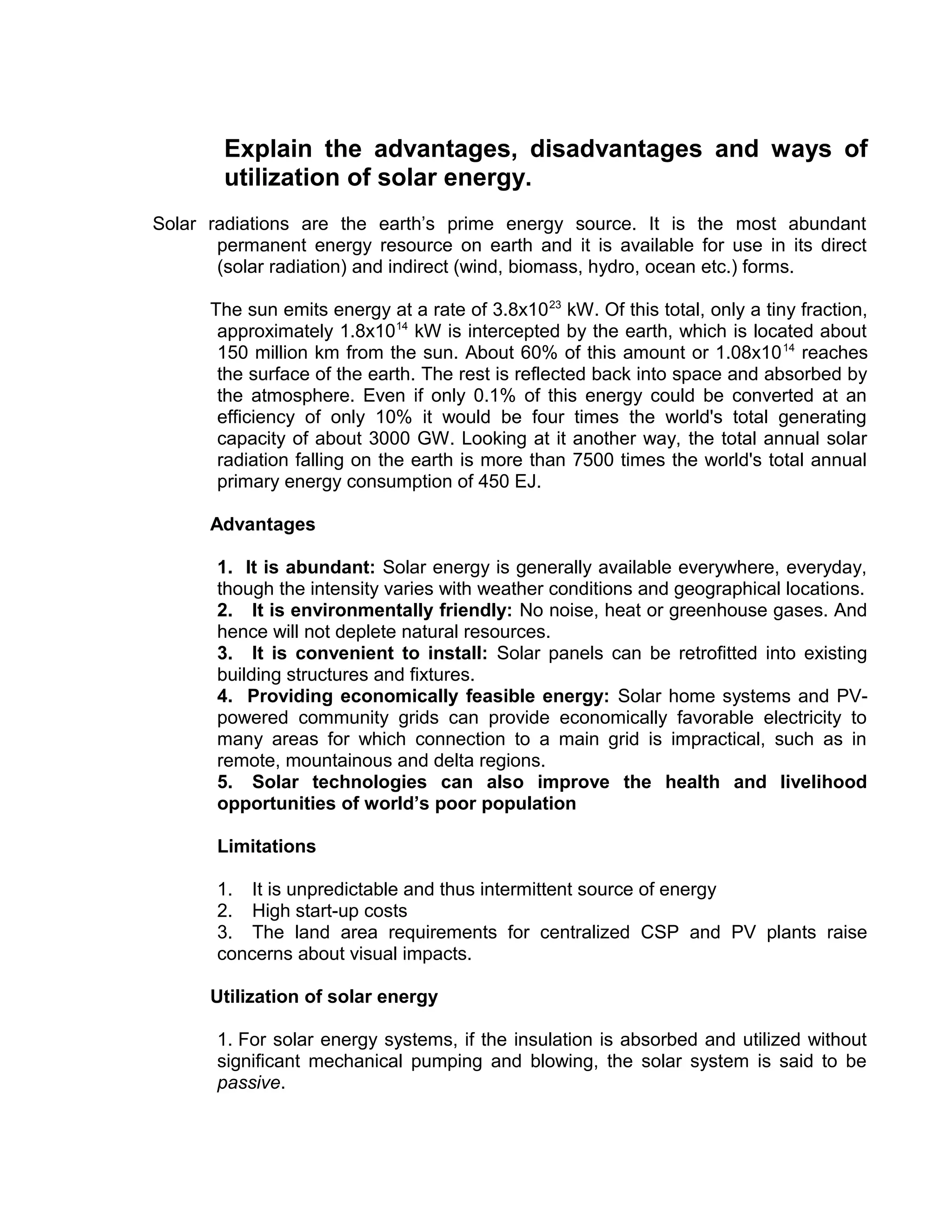 Explain the advantages, disadvantages and ways of
utilization of solar energy.
Solar radiations are the earth’s prime energy source. It is the most abundant
permanent energy resource on earth and it is available for use in its direct
(solar radiation) and indirect (wind, biomass, hydro, ocean etc.) forms.
The sun emits energy at a rate of 3.8x1023
kW. Of this total, only a tiny fraction,
approximately 1.8x1014
kW is intercepted by the earth, which is located about
150 million km from the sun. About 60% of this amount or 1.08x1014
reaches
the surface of the earth. The rest is reflected back into space and absorbed by
the atmosphere. Even if only 0.1% of this energy could be converted at an
efficiency of only 10% it would be four times the world's total generating
capacity of about 3000 GW. Looking at it another way, the total annual solar
radiation falling on the earth is more than 7500 times the world's total annual
primary energy consumption of 450 EJ.
Advantages
1. It is abundant: Solar energy is generally available everywhere, everyday,
though the intensity varies with weather conditions and geographical locations.
2. It is environmentally friendly: No noise, heat or greenhouse gases. And
hence will not deplete natural resources.
3. It is convenient to install: Solar panels can be retrofitted into existing
building structures and fixtures.
4. Providing economically feasible energy: Solar home systems and PV-
powered community grids can provide economically favorable electricity to
many areas for which connection to a main grid is impractical, such as in
remote, mountainous and delta regions.
5. Solar technologies can also improve the health and livelihood
opportunities of world’s poor population
Limitations
1. It is unpredictable and thus intermittent source of energy
2. High start-up costs
3. The land area requirements for centralized CSP and PV plants raise
concerns about visual impacts.
Utilization of solar energy
1. For solar energy systems, if the insulation is absorbed and utilized without
significant mechanical pumping and blowing, the solar system is said to be
passive.
 