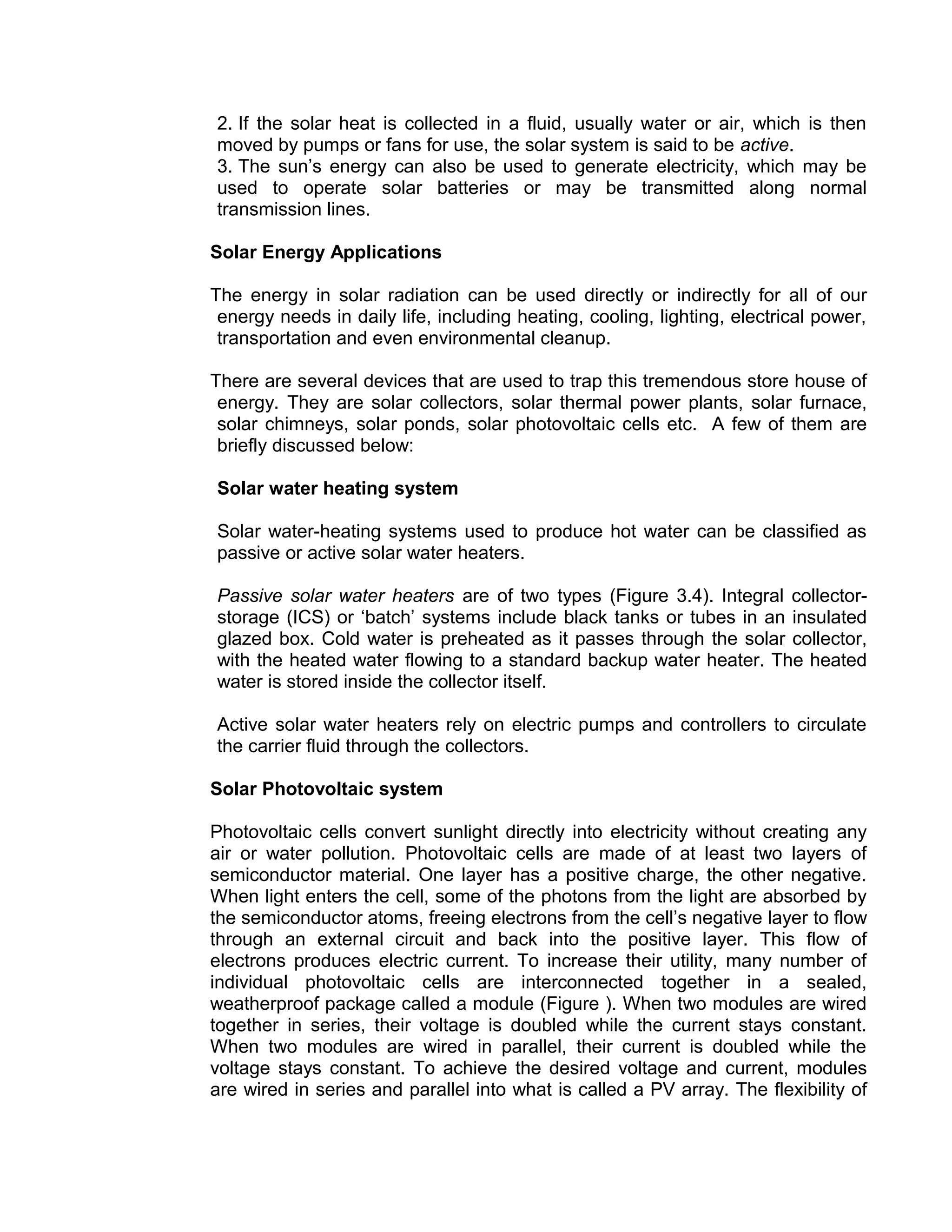 2. If the solar heat is collected in a fluid, usually water or air, which is then
moved by pumps or fans for use, the solar system is said to be active.
3. The sun’s energy can also be used to generate electricity, which may be
used to operate solar batteries or may be transmitted along normal
transmission lines.
Solar Energy Applications
The energy in solar radiation can be used directly or indirectly for all of our
energy needs in daily life, including heating, cooling, lighting, electrical power,
transportation and even environmental cleanup.
There are several devices that are used to trap this tremendous store house of
energy. They are solar collectors, solar thermal power plants, solar furnace,
solar chimneys, solar ponds, solar photovoltaic cells etc. A few of them are
briefly discussed below:
Solar water heating system
Solar water-heating systems used to produce hot water can be classified as
passive or active solar water heaters.
Passive solar water heaters are of two types (Figure 3.4). Integral collector-
storage (ICS) or ‘batch’ systems include black tanks or tubes in an insulated
glazed box. Cold water is preheated as it passes through the solar collector,
with the heated water flowing to a standard backup water heater. The heated
water is stored inside the collector itself.
Active solar water heaters rely on electric pumps and controllers to circulate
the carrier fluid through the collectors.
Solar Photovoltaic system
Photovoltaic cells convert sunlight directly into electricity without creating any
air or water pollution. Photovoltaic cells are made of at least two layers of
semiconductor material. One layer has a positive charge, the other negative.
When light enters the cell, some of the photons from the light are absorbed by
the semiconductor atoms, freeing electrons from the cell’s negative layer to flow
through an external circuit and back into the positive layer. This flow of
electrons produces electric current. To increase their utility, many number of
individual photovoltaic cells are interconnected together in a sealed,
weatherproof package called a module (Figure ). When two modules are wired
together in series, their voltage is doubled while the current stays constant.
When two modules are wired in parallel, their current is doubled while the
voltage stays constant. To achieve the desired voltage and current, modules
are wired in series and parallel into what is called a PV array. The flexibility of
 