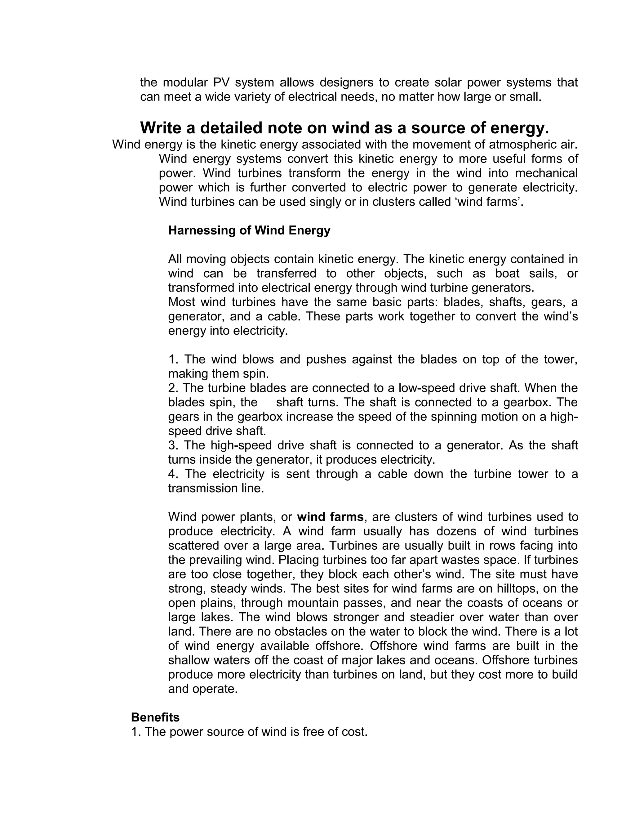 the modular PV system allows designers to create solar power systems that
can meet a wide variety of electrical needs, no matter how large or small.
Write a detailed note on wind as a source of energy.
Wind energy is the kinetic energy associated with the movement of atmospheric air.
Wind energy systems convert this kinetic energy to more useful forms of
power. Wind turbines transform the energy in the wind into mechanical
power which is further converted to electric power to generate electricity.
Wind turbines can be used singly or in clusters called ‘wind farms’.
Harnessing of Wind Energy
All moving objects contain kinetic energy. The kinetic energy contained in
wind can be transferred to other objects, such as boat sails, or
transformed into electrical energy through wind turbine generators.
Most wind turbines have the same basic parts: blades, shafts, gears, a
generator, and a cable. These parts work together to convert the wind’s
energy into electricity.
1. The wind blows and pushes against the blades on top of the tower,
making them spin.
2. The turbine blades are connected to a low-speed drive shaft. When the
blades spin, the shaft turns. The shaft is connected to a gearbox. The
gears in the gearbox increase the speed of the spinning motion on a high-
speed drive shaft.
3. The high-speed drive shaft is connected to a generator. As the shaft
turns inside the generator, it produces electricity.
4. The electricity is sent through a cable down the turbine tower to a
transmission line.
Wind power plants, or wind farms, are clusters of wind turbines used to
produce electricity. A wind farm usually has dozens of wind turbines
scattered over a large area. Turbines are usually built in rows facing into
the prevailing wind. Placing turbines too far apart wastes space. If turbines
are too close together, they block each other’s wind. The site must have
strong, steady winds. The best sites for wind farms are on hilltops, on the
open plains, through mountain passes, and near the coasts of oceans or
large lakes. The wind blows stronger and steadier over water than over
land. There are no obstacles on the water to block the wind. There is a lot
of wind energy available offshore. Offshore wind farms are built in the
shallow waters off the coast of major lakes and oceans. Offshore turbines
produce more electricity than turbines on land, but they cost more to build
and operate.
Benefits
1. The power source of wind is free of cost.
 