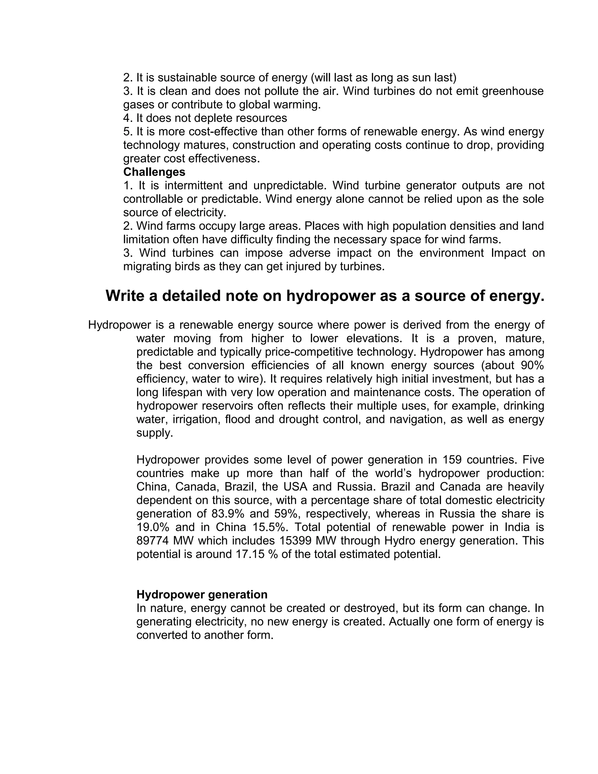 2. It is sustainable source of energy (will last as long as sun last)
3. It is clean and does not pollute the air. Wind turbines do not emit greenhouse
gases or contribute to global warming.
4. It does not deplete resources
5. It is more cost-effective than other forms of renewable energy. As wind energy
technology matures, construction and operating costs continue to drop, providing
greater cost effectiveness.
Challenges
1. It is intermittent and unpredictable. Wind turbine generator outputs are not
controllable or predictable. Wind energy alone cannot be relied upon as the sole
source of electricity.
2. Wind farms occupy large areas. Places with high population densities and land
limitation often have difficulty finding the necessary space for wind farms.
3. Wind turbines can impose adverse impact on the environment Impact on
migrating birds as they can get injured by turbines.
Write a detailed note on hydropower as a source of energy.
Hydropower is a renewable energy source where power is derived from the energy of
water moving from higher to lower elevations. It is a proven, mature,
predictable and typically price-competitive technology. Hydropower has among
the best conversion efficiencies of all known energy sources (about 90%
efficiency, water to wire). It requires relatively high initial investment, but has a
long lifespan with very low operation and maintenance costs. The operation of
hydropower reservoirs often reflects their multiple uses, for example, drinking
water, irrigation, flood and drought control, and navigation, as well as energy
supply.
Hydropower provides some level of power generation in 159 countries. Five
countries make up more than half of the world’s hydropower production:
China, Canada, Brazil, the USA and Russia. Brazil and Canada are heavily
dependent on this source, with a percentage share of total domestic electricity
generation of 83.9% and 59%, respectively, whereas in Russia the share is
19.0% and in China 15.5%. Total potential of renewable power in India is
89774 MW which includes 15399 MW through Hydro energy generation. This
potential is around 17.15 % of the total estimated potential.
Hydropower generation
In nature, energy cannot be created or destroyed, but its form can change. In
generating electricity, no new energy is created. Actually one form of energy is
converted to another form.
 