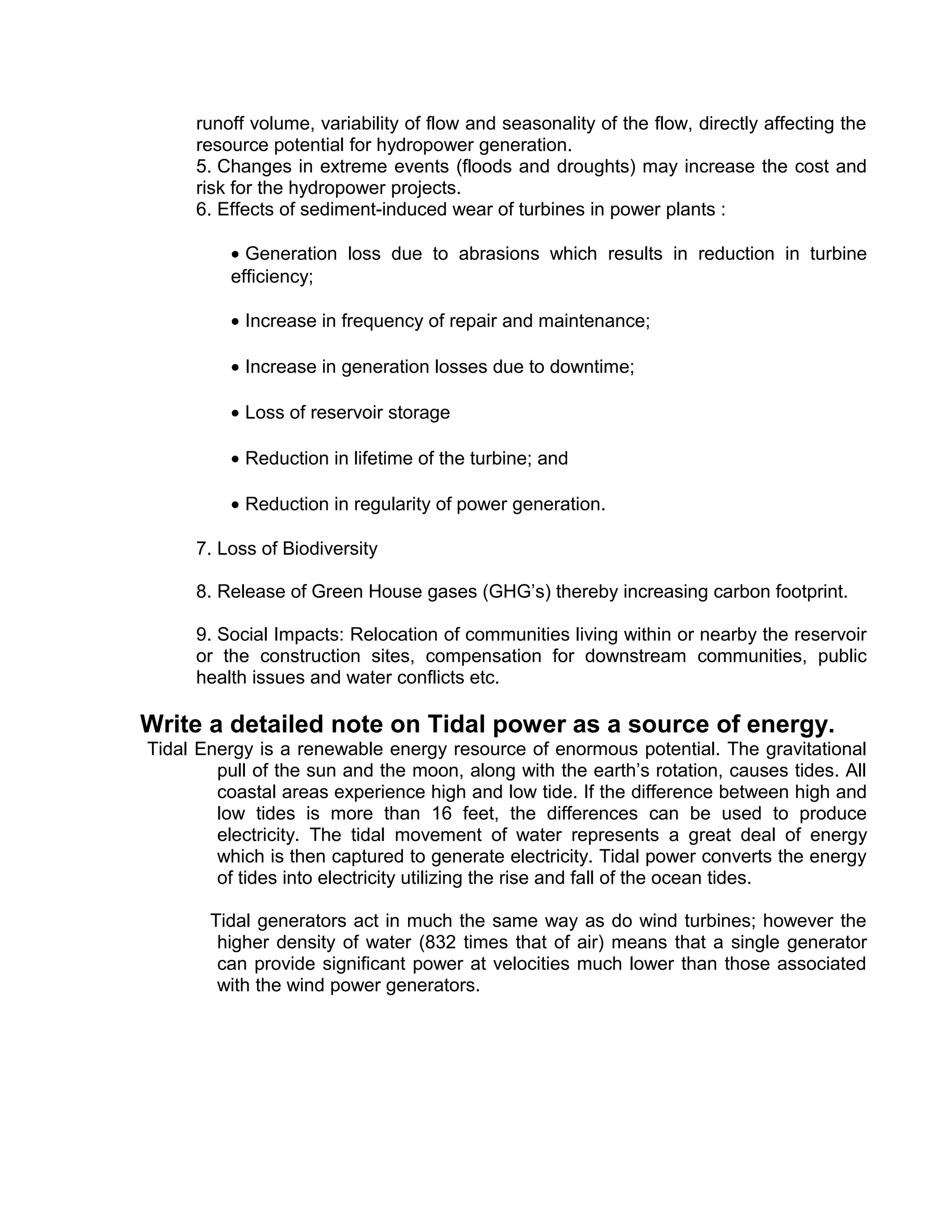 runoff volume, variability of flow and seasonality of the flow, directly affecting the
resource potential for hydropower generation.
5. Changes in extreme events (floods and droughts) may increase the cost and
risk for the hydropower projects.
6. Effects of sediment-induced wear of turbines in power plants :
• Generation loss due to abrasions which results in reduction in turbine
efficiency;
• Increase in frequency of repair and maintenance;
• Increase in generation losses due to downtime;
• Loss of reservoir storage
• Reduction in lifetime of the turbine; and
• Reduction in regularity of power generation.
7. Loss of Biodiversity
8. Release of Green House gases (GHG’s) thereby increasing carbon footprint.
9. Social Impacts: Relocation of communities living within or nearby the reservoir
or the construction sites, compensation for downstream communities, public
health issues and water conflicts etc.
Write a detailed note on Tidal power as a source of energy.
Tidal Energy is a renewable energy resource of enormous potential. The gravitational
pull of the sun and the moon, along with the earth’s rotation, causes tides. All
coastal areas experience high and low tide. If the difference between high and
low tides is more than 16 feet, the differences can be used to produce
electricity. The tidal movement of water represents a great deal of energy
which is then captured to generate electricity. Tidal power converts the energy
of tides into electricity utilizing the rise and fall of the ocean tides.
Tidal generators act in much the same way as do wind turbines; however the
higher density of water (832 times that of air) means that a single generator
can provide significant power at velocities much lower than those associated
with the wind power generators.
 