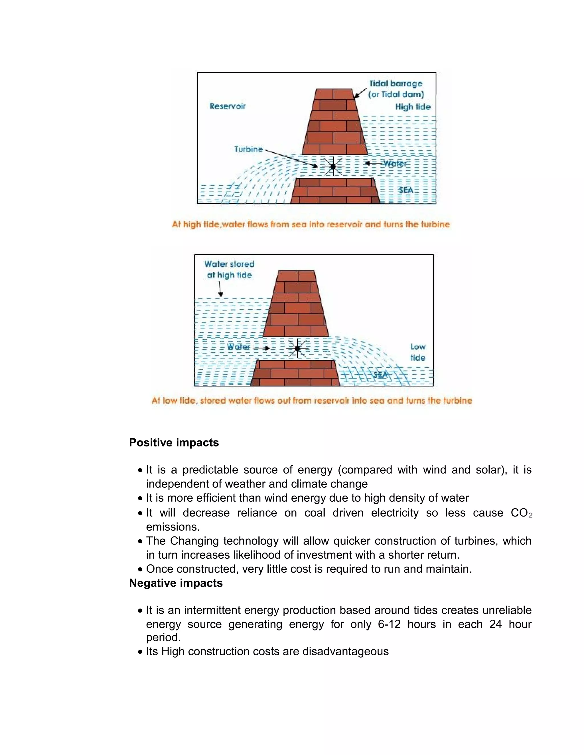 Positive impacts
• It is a predictable source of energy (compared with wind and solar), it is
independent of weather and climate change
• It is more efficient than wind energy due to high density of water
• It will decrease reliance on coal driven electricity so less cause CO2
emissions.
• The Changing technology will allow quicker construction of turbines, which
in turn increases likelihood of investment with a shorter return.
• Once constructed, very little cost is required to run and maintain.
Negative impacts
• It is an intermittent energy production based around tides creates unreliable
energy source generating energy for only 6-12 hours in each 24 hour
period.
• Its High construction costs are disadvantageous
 