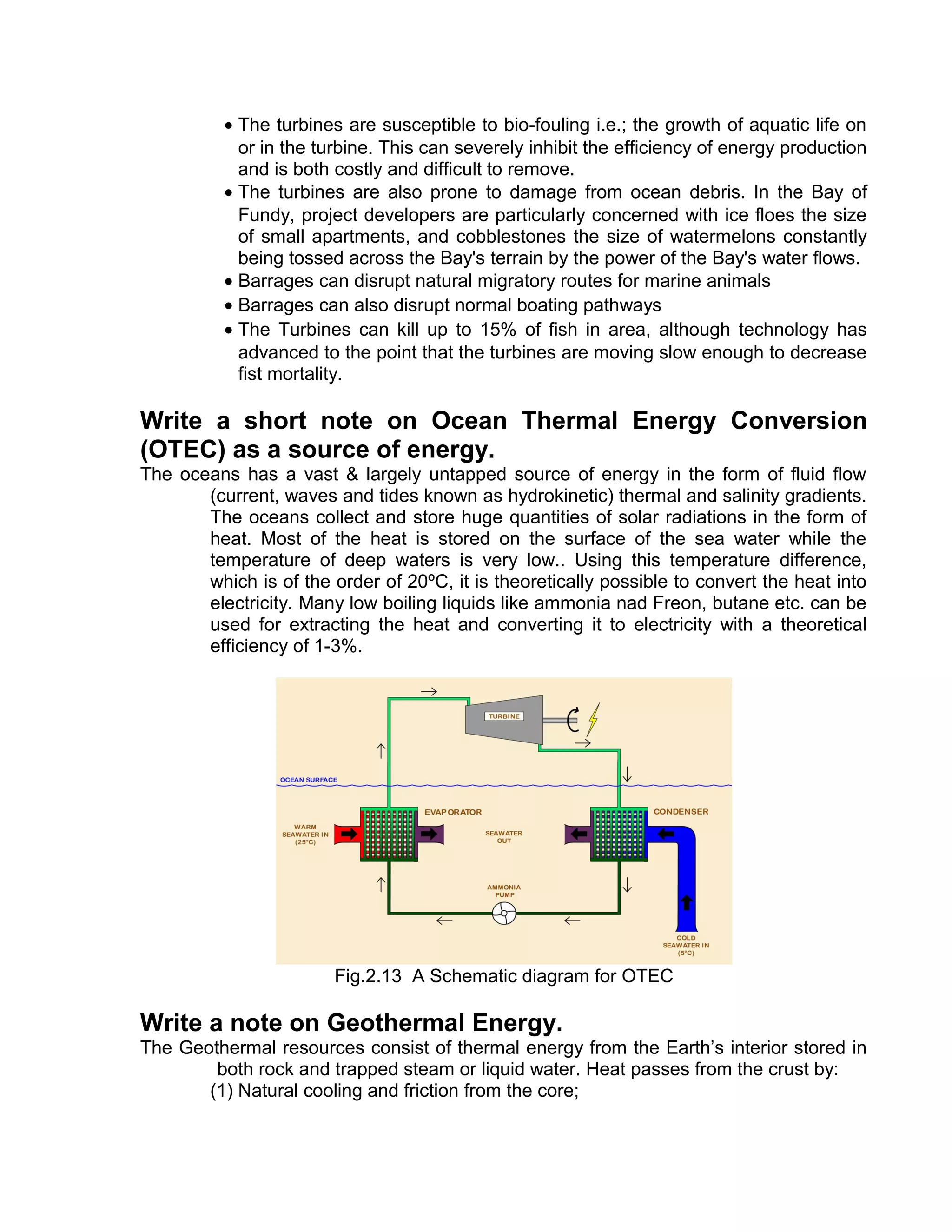 • The turbines are susceptible to bio-fouling i.e.; the growth of aquatic life on
or in the turbine. This can severely inhibit the efficiency of energy production
and is both costly and difficult to remove.
• The turbines are also prone to damage from ocean debris. In the Bay of
Fundy, project developers are particularly concerned with ice floes the size
of small apartments, and cobblestones the size of watermelons constantly
being tossed across the Bay's terrain by the power of the Bay's water flows.
• Barrages can disrupt natural migratory routes for marine animals
• Barrages can also disrupt normal boating pathways
• The Turbines can kill up to 15% of fish in area, although technology has
advanced to the point that the turbines are moving slow enough to decrease
fist mortality.
Write a short note on Ocean Thermal Energy Conversion
(OTEC) as a source of energy.
The oceans has a vast & largely untapped source of energy in the form of fluid flow
(current, waves and tides known as hydrokinetic) thermal and salinity gradients.
The oceans collect and store huge quantities of solar radiations in the form of
heat. Most of the heat is stored on the surface of the sea water while the
temperature of deep waters is very low.. Using this temperature difference,
which is of the order of 20ºC, it is theoretically possible to convert the heat into
electricity. Many low boiling liquids like ammonia nad Freon, butane etc. can be
used for extracting the heat and converting it to electricity with a theoretical
efficiency of 1-3%.
Fig.2.13 A Schematic diagram for OTEC
Write a note on Geothermal Energy.
The Geothermal resources consist of thermal energy from the Earth’s interior stored in
both rock and trapped steam or liquid water. Heat passes from the crust by:
(1) Natural cooling and friction from the core;
 
