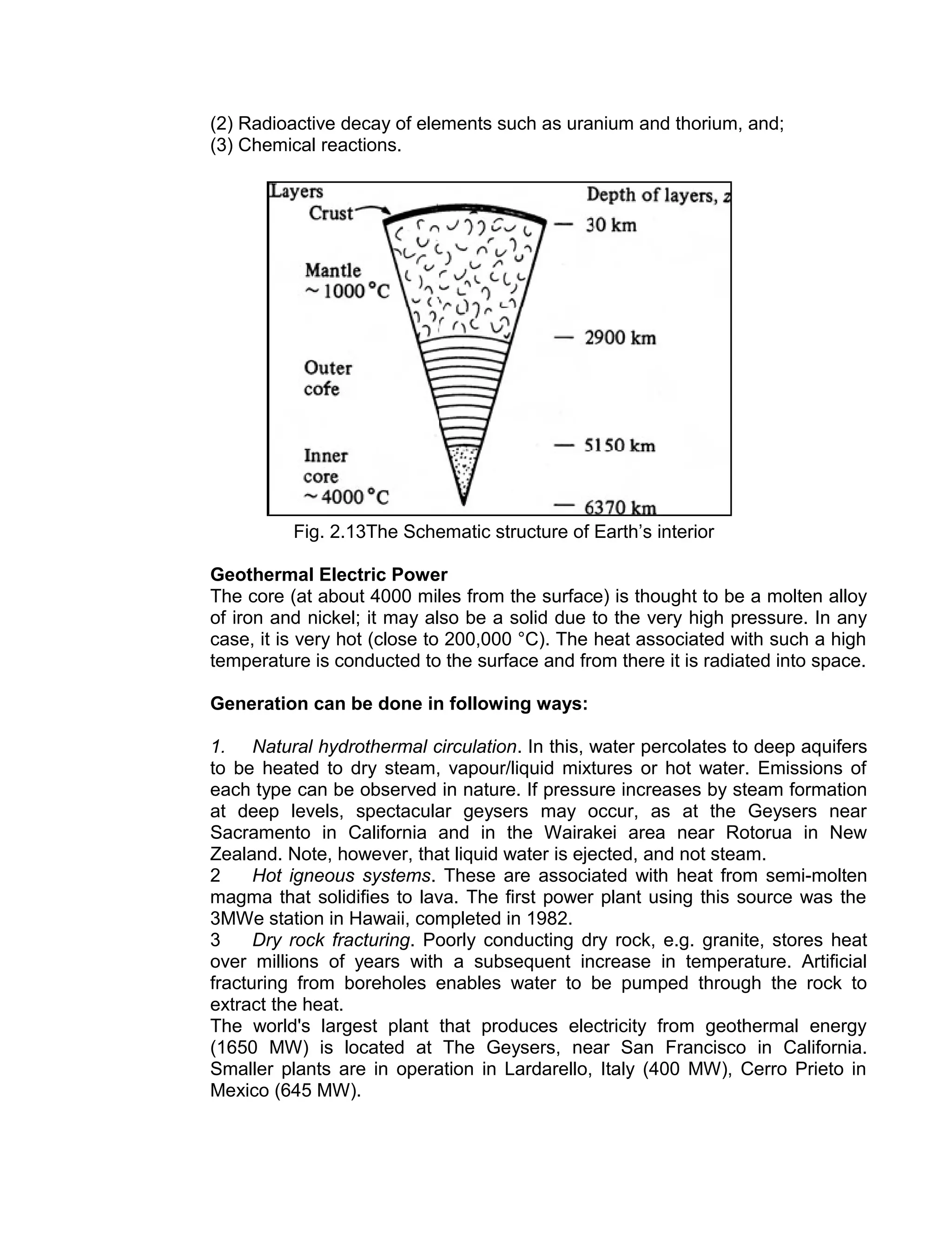 (2) Radioactive decay of elements such as uranium and thorium, and;
(3) Chemical reactions.
Fig. 2.13The Schematic structure of Earth’s interior
Geothermal Electric Power
The core (at about 4000 miles from the surface) is thought to be a molten alloy
of iron and nickel; it may also be a solid due to the very high pressure. In any
case, it is very hot (close to 200,000 °C). The heat associated with such a high
temperature is conducted to the surface and from there it is radiated into space.
Generation can be done in following ways:
1. Natural hydrothermal circulation. In this, water percolates to deep aquifers
to be heated to dry steam, vapour/liquid mixtures or hot water. Emissions of
each type can be observed in nature. If pressure increases by steam formation
at deep levels, spectacular geysers may occur, as at the Geysers near
Sacramento in California and in the Wairakei area near Rotorua in New
Zealand. Note, however, that liquid water is ejected, and not steam.
2 Hot igneous systems. These are associated with heat from semi-molten
magma that solidifies to lava. The first power plant using this source was the
3MWe station in Hawaii, completed in 1982.
3 Dry rock fracturing. Poorly conducting dry rock, e.g. granite, stores heat
over millions of years with a subsequent increase in temperature. Artificial
fracturing from boreholes enables water to be pumped through the rock to
extract the heat.
The world's largest plant that produces electricity from geothermal energy
(1650 MW) is located at The Geysers, near San Francisco in California.
Smaller plants are in operation in Lardarello, Italy (400 MW), Cerro Prieto in
Mexico (645 MW).
 