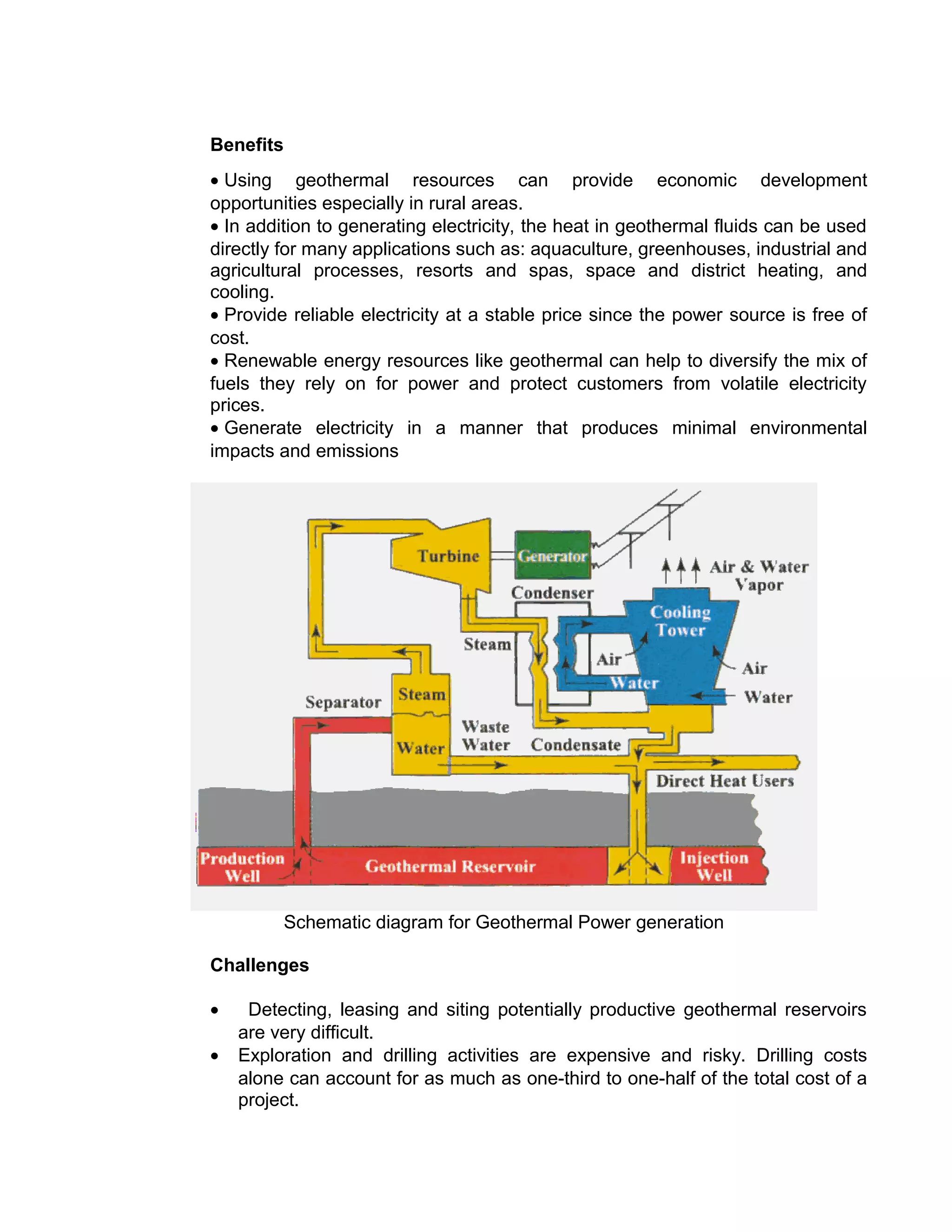 Benefits
• Using geothermal resources can provide economic development
opportunities especially in rural areas.
• In addition to generating electricity, the heat in geothermal fluids can be used
directly for many applications such as: aquaculture, greenhouses, industrial and
agricultural processes, resorts and spas, space and district heating, and
cooling.
• Provide reliable electricity at a stable price since the power source is free of
cost.
• Renewable energy resources like geothermal can help to diversify the mix of
fuels they rely on for power and protect customers from volatile electricity
prices.
• Generate electricity in a manner that produces minimal environmental
impacts and emissions
Schematic diagram for Geothermal Power generation
Challenges
• Detecting, leasing and siting potentially productive geothermal reservoirs
are very difficult.
• Exploration and drilling activities are expensive and risky. Drilling costs
alone can account for as much as one-third to one-half of the total cost of a
project.
 