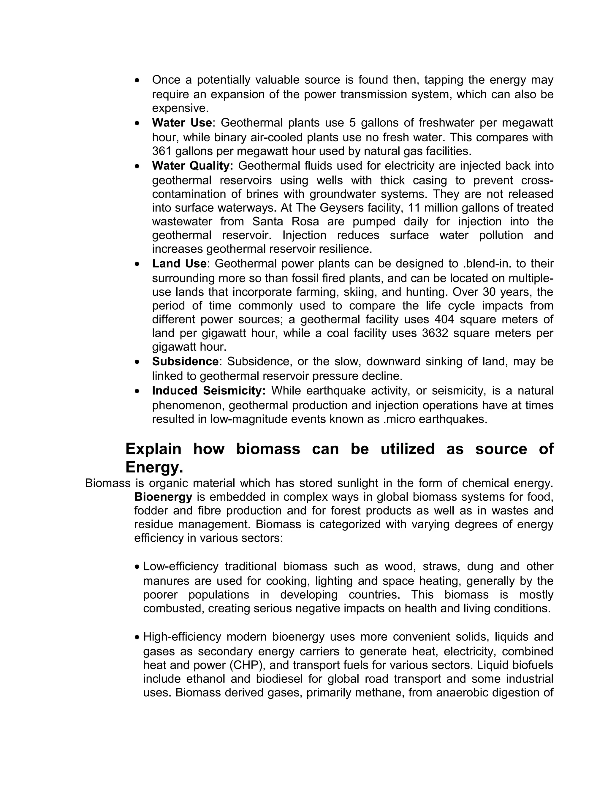 • Once a potentially valuable source is found then, tapping the energy may
require an expansion of the power transmission system, which can also be
expensive.
• Water Use: Geothermal plants use 5 gallons of freshwater per megawatt
hour, while binary air-cooled plants use no fresh water. This compares with
361 gallons per megawatt hour used by natural gas facilities.
• Water Quality: Geothermal fluids used for electricity are injected back into
geothermal reservoirs using wells with thick casing to prevent cross-
contamination of brines with groundwater systems. They are not released
into surface waterways. At The Geysers facility, 11 million gallons of treated
wastewater from Santa Rosa are pumped daily for injection into the
geothermal reservoir. Injection reduces surface water pollution and
increases geothermal reservoir resilience.
• Land Use: Geothermal power plants can be designed to .blend-in. to their
surrounding more so than fossil fired plants, and can be located on multiple-
use lands that incorporate farming, skiing, and hunting. Over 30 years, the
period of time commonly used to compare the life cycle impacts from
different power sources; a geothermal facility uses 404 square meters of
land per gigawatt hour, while a coal facility uses 3632 square meters per
gigawatt hour.
• Subsidence: Subsidence, or the slow, downward sinking of land, may be
linked to geothermal reservoir pressure decline.
• Induced Seismicity: While earthquake activity, or seismicity, is a natural
phenomenon, geothermal production and injection operations have at times
resulted in low-magnitude events known as .micro earthquakes.
Explain how biomass can be utilized as source of
Energy.
Biomass is organic material which has stored sunlight in the form of chemical energy.
Bioenergy is embedded in complex ways in global biomass systems for food,
fodder and fibre production and for forest products as well as in wastes and
residue management. Biomass is categorized with varying degrees of energy
efficiency in various sectors:
• Low-efficiency traditional biomass such as wood, straws, dung and other
manures are used for cooking, lighting and space heating, generally by the
poorer populations in developing countries. This biomass is mostly
combusted, creating serious negative impacts on health and living conditions.
• High-efficiency modern bioenergy uses more convenient solids, liquids and
gases as secondary energy carriers to generate heat, electricity, combined
heat and power (CHP), and transport fuels for various sectors. Liquid biofuels
include ethanol and biodiesel for global road transport and some industrial
uses. Biomass derived gases, primarily methane, from anaerobic digestion of
 