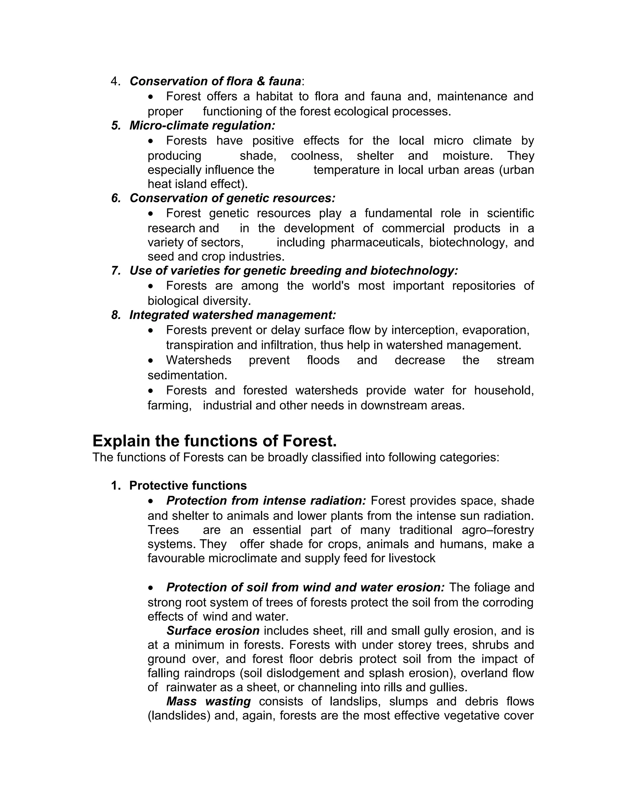 4. Conservation of flora & fauna:
• Forest offers a habitat to flora and fauna and, maintenance and
proper functioning of the forest ecological processes.
5. Micro-climate regulation:
• Forests have positive effects for the local micro climate by
producing shade, coolness, shelter and moisture. They
especially influence the temperature in local urban areas (urban
heat island effect).
6. Conservation of genetic resources:
• Forest genetic resources play a fundamental role in scientific
research and in the development of commercial products in a
variety of sectors, including pharmaceuticals, biotechnology, and
seed and crop industries.
7. Use of varieties for genetic breeding and biotechnology:
• Forests are among the world's most important repositories of
biological diversity.
8. Integrated watershed management:
• Forests prevent or delay surface flow by interception, evaporation,
transpiration and infiltration, thus help in watershed management.
• Watersheds prevent floods and decrease the stream
sedimentation.
• Forests and forested watersheds provide water for household,
farming, industrial and other needs in downstream areas.
Explain the functions of Forest.
The functions of Forests can be broadly classified into following categories:
1. Protective functions
• Protection from intense radiation: Forest provides space, shade
and shelter to animals and lower plants from the intense sun radiation.
Trees are an essential part of many traditional agro–forestry
systems. They offer shade for crops, animals and humans, make a
favourable microclimate and supply feed for livestock
• Protection of soil from wind and water erosion: The foliage and
strong root system of trees of forests protect the soil from the corroding
effects of wind and water.
Surface erosion includes sheet, rill and small gully erosion, and is
at a minimum in forests. Forests with under storey trees, shrubs and
ground over, and forest floor debris protect soil from the impact of
falling raindrops (soil dislodgement and splash erosion), overland flow
of rainwater as a sheet, or channeling into rills and gullies.
Mass wasting consists of landslips, slumps and debris flows
(landslides) and, again, forests are the most effective vegetative cover
 