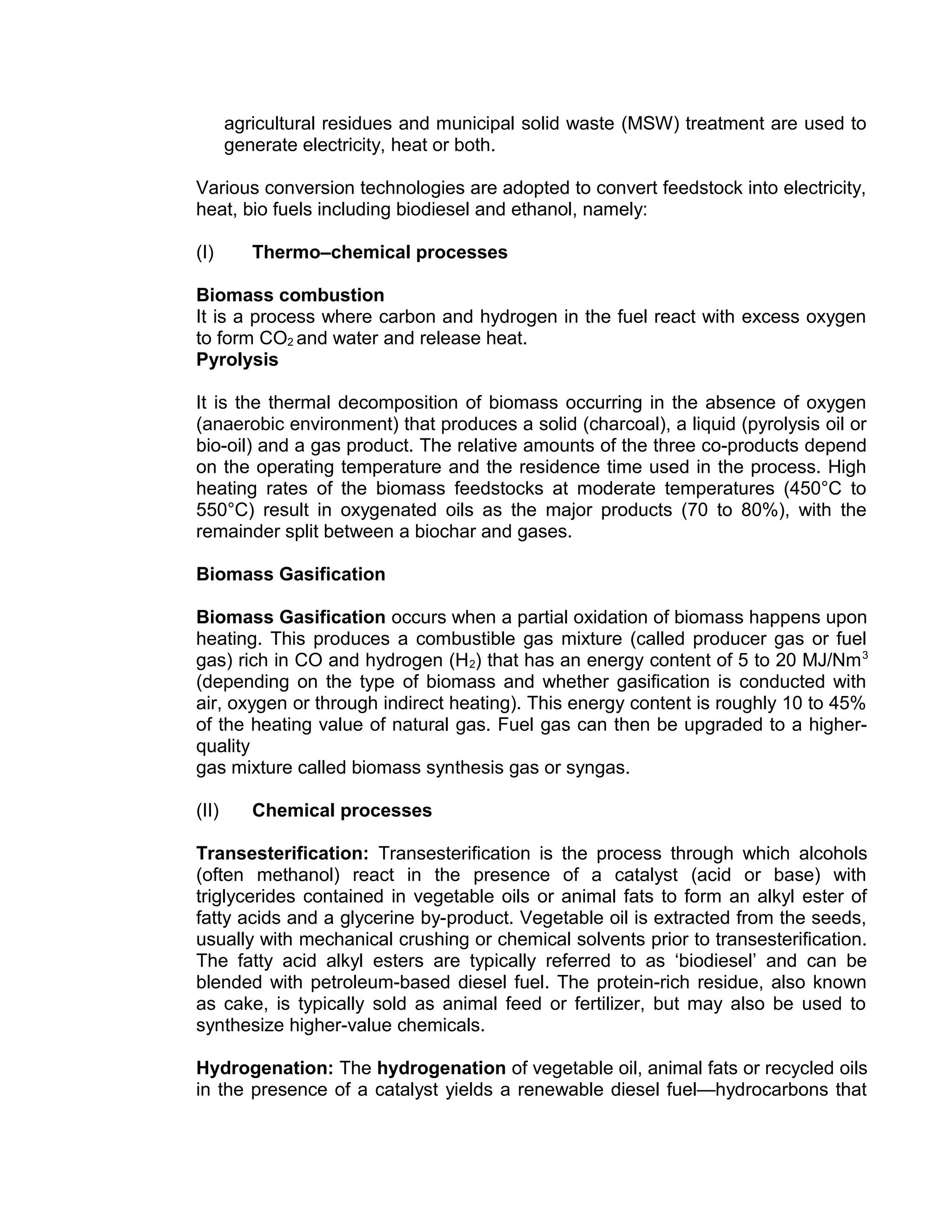 agricultural residues and municipal solid waste (MSW) treatment are used to
generate electricity, heat or both.
Various conversion technologies are adopted to convert feedstock into electricity,
heat, bio fuels including biodiesel and ethanol, namely:
(I) Thermo–chemical processes
Biomass combustion
It is a process where carbon and hydrogen in the fuel react with excess oxygen
to form CO2 and water and release heat.
Pyrolysis
It is the thermal decomposition of biomass occurring in the absence of oxygen
(anaerobic environment) that produces a solid (charcoal), a liquid (pyrolysis oil or
bio-oil) and a gas product. The relative amounts of the three co-products depend
on the operating temperature and the residence time used in the process. High
heating rates of the biomass feedstocks at moderate temperatures (450°C to
550°C) result in oxygenated oils as the major products (70 to 80%), with the
remainder split between a biochar and gases.
Biomass Gasification
Biomass Gasification occurs when a partial oxidation of biomass happens upon
heating. This produces a combustible gas mixture (called producer gas or fuel
gas) rich in CO and hydrogen (H2) that has an energy content of 5 to 20 MJ/Nm3
(depending on the type of biomass and whether gasification is conducted with
air, oxygen or through indirect heating). This energy content is roughly 10 to 45%
of the heating value of natural gas. Fuel gas can then be upgraded to a higher-
quality
gas mixture called biomass synthesis gas or syngas.
(II) Chemical processes
Transesterification: Transesterification is the process through which alcohols
(often methanol) react in the presence of a catalyst (acid or base) with
triglycerides contained in vegetable oils or animal fats to form an alkyl ester of
fatty acids and a glycerine by-product. Vegetable oil is extracted from the seeds,
usually with mechanical crushing or chemical solvents prior to transesterification.
The fatty acid alkyl esters are typically referred to as ‘biodiesel’ and can be
blended with petroleum-based diesel fuel. The protein-rich residue, also known
as cake, is typically sold as animal feed or fertilizer, but may also be used to
synthesize higher-value chemicals.
Hydrogenation: The hydrogenation of vegetable oil, animal fats or recycled oils
in the presence of a catalyst yields a renewable diesel fuel—hydrocarbons that
 