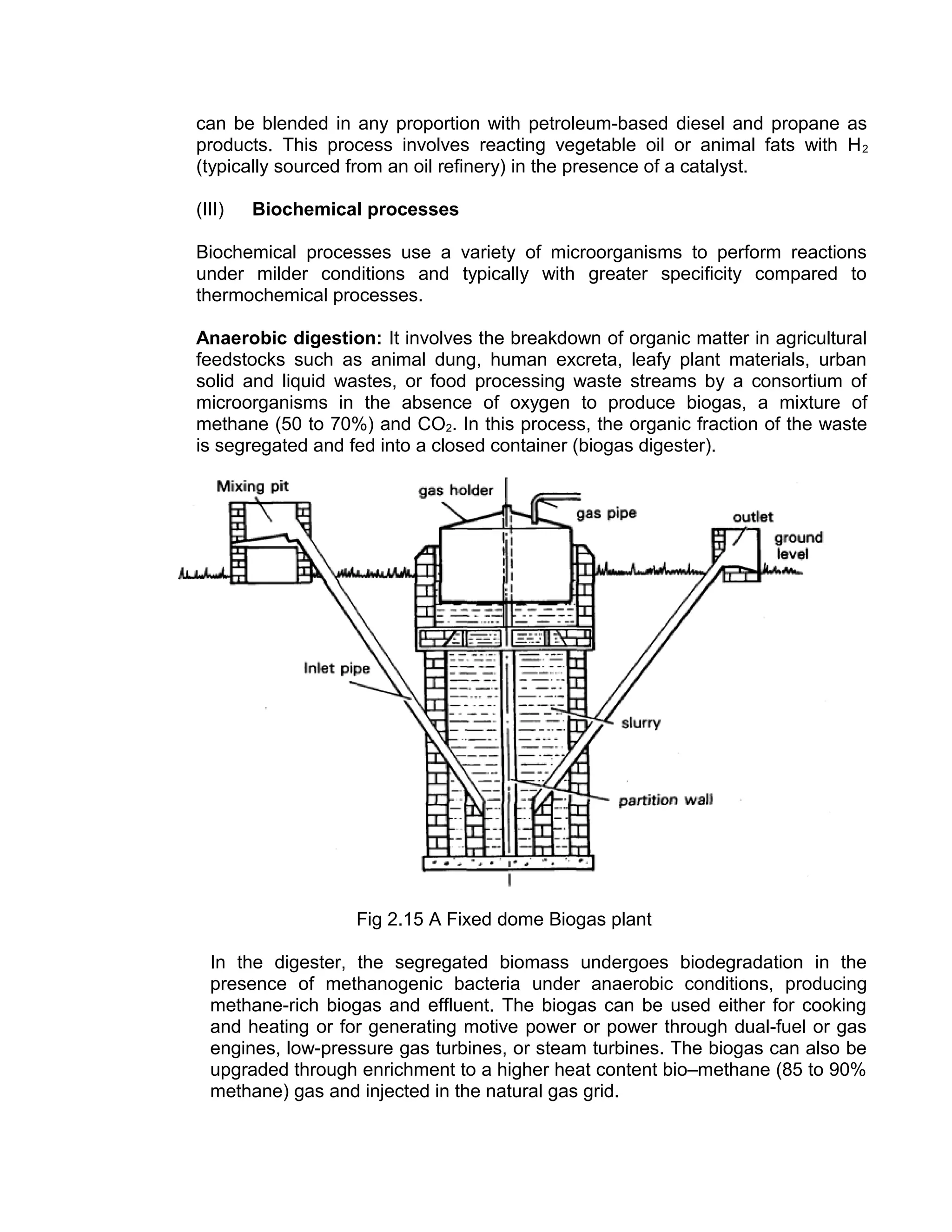can be blended in any proportion with petroleum-based diesel and propane as
products. This process involves reacting vegetable oil or animal fats with H2
(typically sourced from an oil refinery) in the presence of a catalyst.
(III) Biochemical processes
Biochemical processes use a variety of microorganisms to perform reactions
under milder conditions and typically with greater specificity compared to
thermochemical processes.
Anaerobic digestion: It involves the breakdown of organic matter in agricultural
feedstocks such as animal dung, human excreta, leafy plant materials, urban
solid and liquid wastes, or food processing waste streams by a consortium of
microorganisms in the absence of oxygen to produce biogas, a mixture of
methane (50 to 70%) and CO2. In this process, the organic fraction of the waste
is segregated and fed into a closed container (biogas digester).
Fig 2.15 A Fixed dome Biogas plant
In the digester, the segregated biomass undergoes biodegradation in the
presence of methanogenic bacteria under anaerobic conditions, producing
methane-rich biogas and effluent. The biogas can be used either for cooking
and heating or for generating motive power or power through dual-fuel or gas
engines, low-pressure gas turbines, or steam turbines. The biogas can also be
upgraded through enrichment to a higher heat content bio–methane (85 to 90%
methane) gas and injected in the natural gas grid.
 