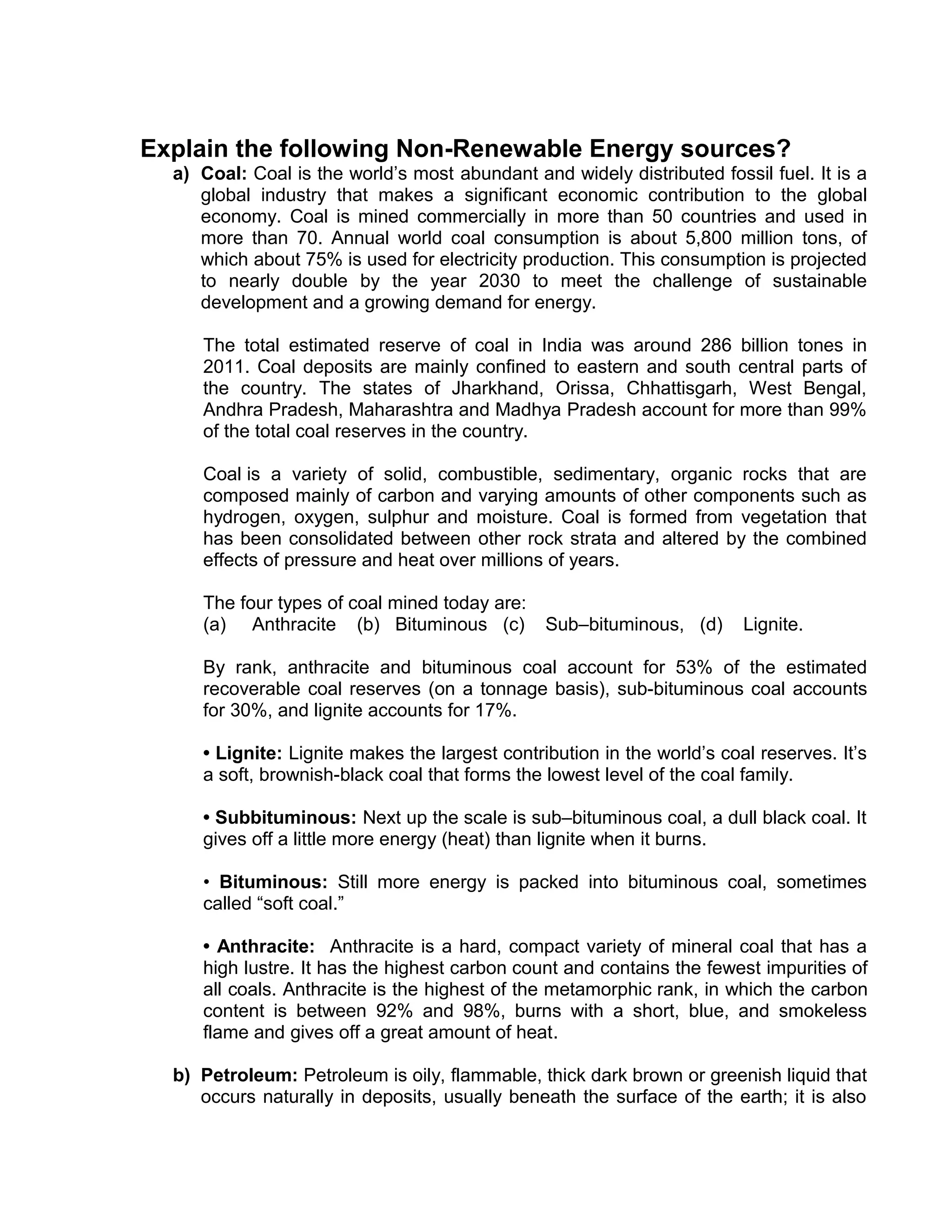 Explain the following Non-Renewable Energy sources?
a) Coal: Coal is the world’s most abundant and widely distributed fossil fuel. It is a
global industry that makes a significant economic contribution to the global
economy. Coal is mined commercially in more than 50 countries and used in
more than 70. Annual world coal consumption is about 5,800 million tons, of
which about 75% is used for electricity production. This consumption is projected
to nearly double by the year 2030 to meet the challenge of sustainable
development and a growing demand for energy.
The total estimated reserve of coal in India was around 286 billion tones in
2011. Coal deposits are mainly confined to eastern and south central parts of
the country. The states of Jharkhand, Orissa, Chhattisgarh, West Bengal,
Andhra Pradesh, Maharashtra and Madhya Pradesh account for more than 99%
of the total coal reserves in the country.
Coal is a variety of solid, combustible, sedimentary, organic rocks that are
composed mainly of carbon and varying amounts of other components such as
hydrogen, oxygen, sulphur and moisture. Coal is formed from vegetation that
has been consolidated between other rock strata and altered by the combined
effects of pressure and heat over millions of years.
The four types of coal mined today are:
(a) Anthracite (b) Bituminous (c) Sub–bituminous, (d) Lignite.
By rank, anthracite and bituminous coal account for 53% of the estimated
recoverable coal reserves (on a tonnage basis), sub-bituminous coal accounts
for 30%, and lignite accounts for 17%.
• Lignite: Lignite makes the largest contribution in the world’s coal reserves. It’s
a soft, brownish-black coal that forms the lowest level of the coal family.
• Subbituminous: Next up the scale is sub–bituminous coal, a dull black coal. It
gives off a little more energy (heat) than lignite when it burns.
• Bituminous: Still more energy is packed into bituminous coal, sometimes
called “soft coal.”
• Anthracite: Anthracite is a hard, compact variety of mineral coal that has a
high lustre. It has the highest carbon count and contains the fewest impurities of
all coals. Anthracite is the highest of the metamorphic rank, in which the carbon
content is between 92% and 98%, burns with a short, blue, and smokeless
flame and gives off a great amount of heat.
b) Petroleum: Petroleum is oily, flammable, thick dark brown or greenish liquid that
occurs naturally in deposits, usually beneath the surface of the earth; it is also
 