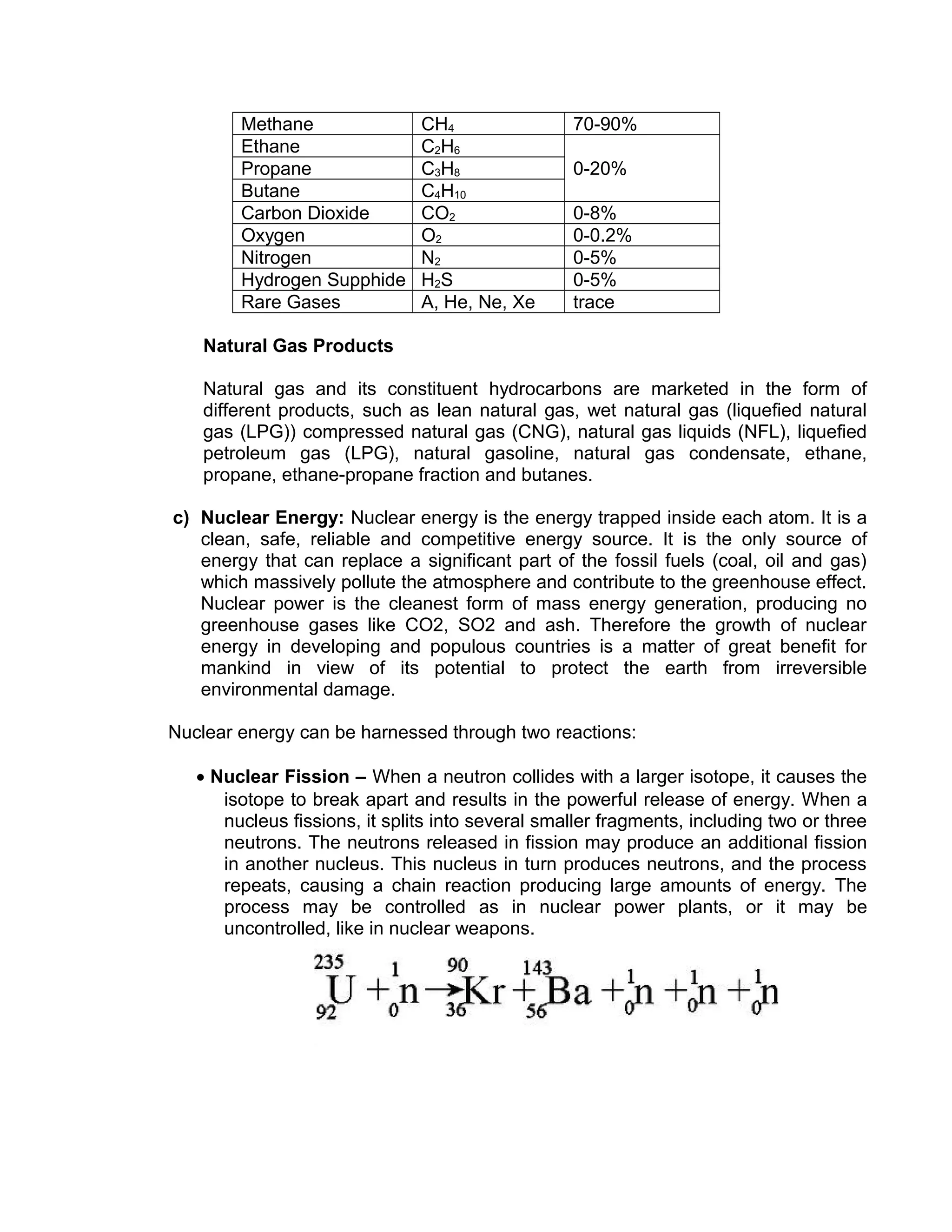 Methane CH4 70-90%
Ethane C2H6
0-20%Propane C3H8
Butane C4H10
Carbon Dioxide CO2 0-8%
Oxygen O2 0-0.2%
Nitrogen N2 0-5%
Hydrogen Supphide H2S 0-5%
Rare Gases A, He, Ne, Xe trace
Natural Gas Products
Natural gas and its constituent hydrocarbons are marketed in the form of
different products, such as lean natural gas, wet natural gas (liquefied natural
gas (LPG)) compressed natural gas (CNG), natural gas liquids (NFL), liquefied
petroleum gas (LPG), natural gasoline, natural gas condensate, ethane,
propane, ethane-propane fraction and butanes.
c) Nuclear Energy: Nuclear energy is the energy trapped inside each atom. It is a
clean, safe, reliable and competitive energy source. It is the only source of
energy that can replace a significant part of the fossil fuels (coal, oil and gas)
which massively pollute the atmosphere and contribute to the greenhouse effect.
Nuclear power is the cleanest form of mass energy generation, producing no
greenhouse gases like CO2, SO2 and ash. Therefore the growth of nuclear
energy in developing and populous countries is a matter of great benefit for
mankind in view of its potential to protect the earth from irreversible
environmental damage.
Nuclear energy can be harnessed through two reactions:
• Nuclear Fission – When a neutron collides with a larger isotope, it causes the
isotope to break apart and results in the powerful release of energy. When a
nucleus fissions, it splits into several smaller fragments, including two or three
neutrons. The neutrons released in fission may produce an additional fission
in another nucleus. This nucleus in turn produces neutrons, and the process
repeats, causing a chain reaction producing large amounts of energy. The
process may be controlled as in nuclear power plants, or it may be
uncontrolled, like in nuclear weapons.
 