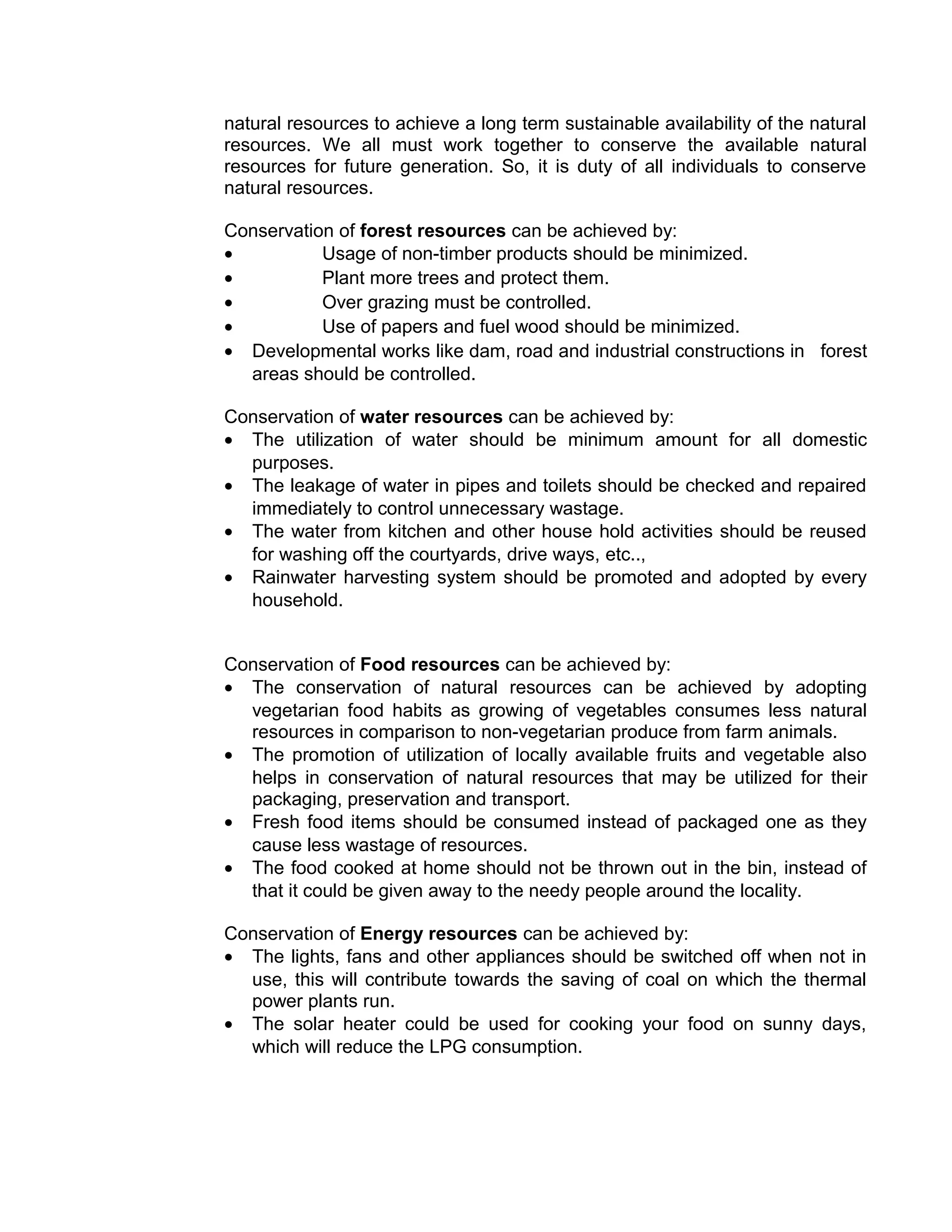 natural resources to achieve a long term sustainable availability of the natural
resources. We all must work together to conserve the available natural
resources for future generation. So, it is duty of all individuals to conserve
natural resources.
Conservation of forest resources can be achieved by:
• Usage of non-timber products should be minimized.
• Plant more trees and protect them.
• Over grazing must be controlled.
• Use of papers and fuel wood should be minimized.
• Developmental works like dam, road and industrial constructions in forest
areas should be controlled.
Conservation of water resources can be achieved by:
• The utilization of water should be minimum amount for all domestic
purposes.
• The leakage of water in pipes and toilets should be checked and repaired
immediately to control unnecessary wastage.
• The water from kitchen and other house hold activities should be reused
for washing off the courtyards, drive ways, etc..,
• Rainwater harvesting system should be promoted and adopted by every
household.
Conservation of Food resources can be achieved by:
• The conservation of natural resources can be achieved by adopting
vegetarian food habits as growing of vegetables consumes less natural
resources in comparison to non-vegetarian produce from farm animals.
• The promotion of utilization of locally available fruits and vegetable also
helps in conservation of natural resources that may be utilized for their
packaging, preservation and transport.
• Fresh food items should be consumed instead of packaged one as they
cause less wastage of resources.
• The food cooked at home should not be thrown out in the bin, instead of
that it could be given away to the needy people around the locality.
Conservation of Energy resources can be achieved by:
• The lights, fans and other appliances should be switched off when not in
use, this will contribute towards the saving of coal on which the thermal
power plants run.
• The solar heater could be used for cooking your food on sunny days,
which will reduce the LPG consumption.
 