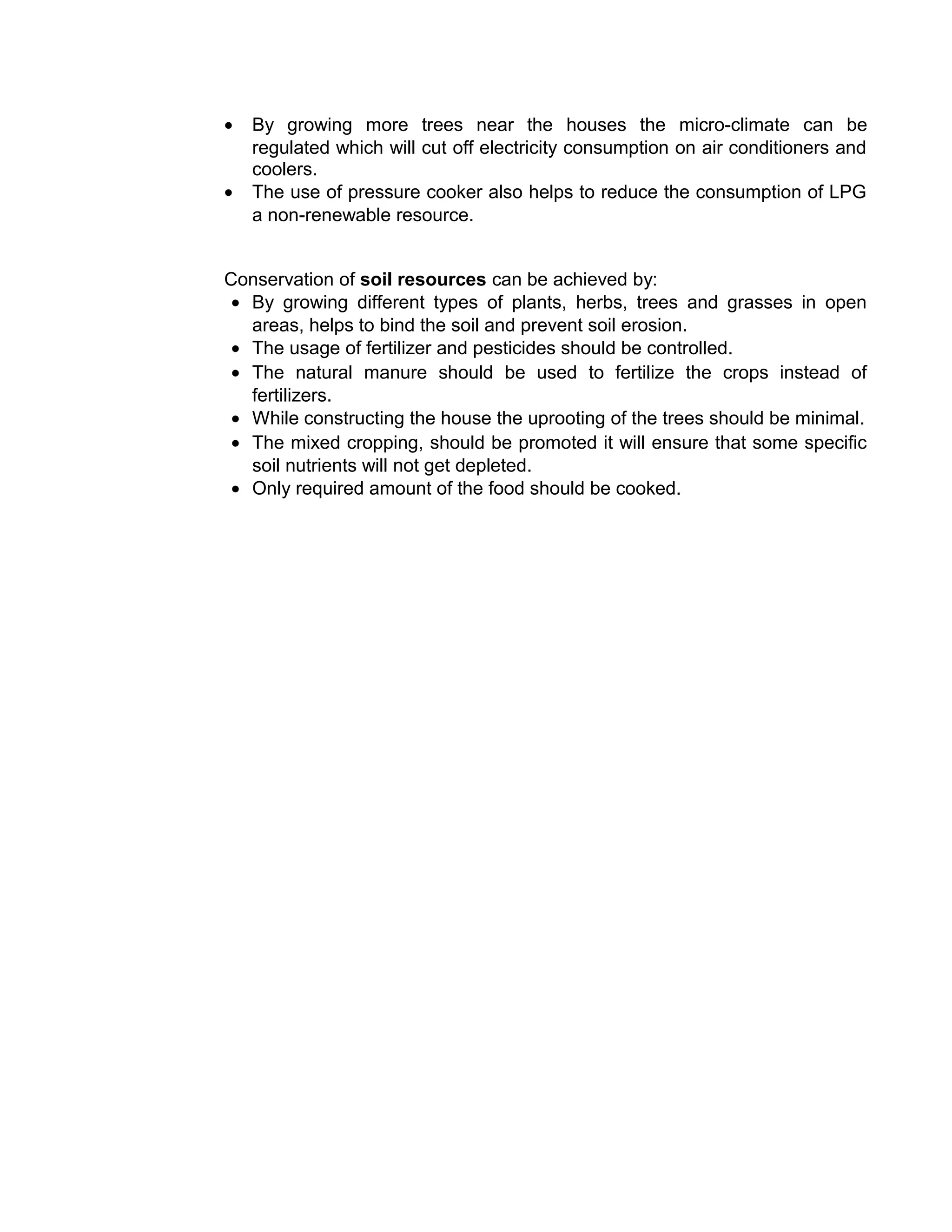 • By growing more trees near the houses the micro-climate can be
regulated which will cut off electricity consumption on air conditioners and
coolers.
• The use of pressure cooker also helps to reduce the consumption of LPG
a non-renewable resource.
Conservation of soil resources can be achieved by:
• By growing different types of plants, herbs, trees and grasses in open
areas, helps to bind the soil and prevent soil erosion.
• The usage of fertilizer and pesticides should be controlled.
• The natural manure should be used to fertilize the crops instead of
fertilizers.
• While constructing the house the uprooting of the trees should be minimal.
• The mixed cropping, should be promoted it will ensure that some specific
soil nutrients will not get depleted.
• Only required amount of the food should be cooked.
 